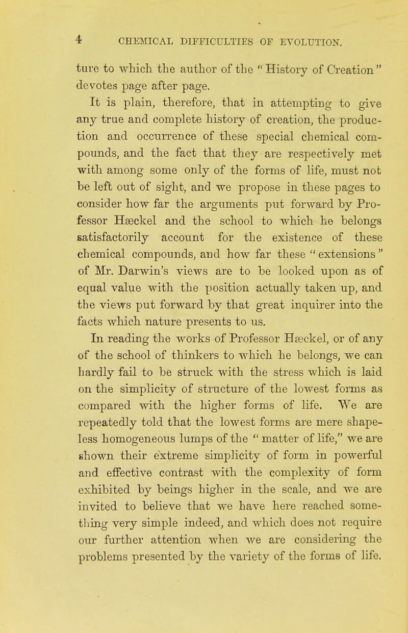 ture to which the author of the  History of Creation devotes page after page. It is plain, therefore, that in attempting to give any true and complete history of creation, the produc- tion and occurrence of these special chemical com- pounds, and the fact that they are respectively met with among some only of the forms of life, must not be left out of sight, and we propose in these pages to consider how far the arguments put forward by Pro- fessor Hseckel and the school to which he belongs satisfactorily account for the existence of these chemical compounds, and how far these  extensions  of Mr. Darwin's views are to be looked upon as of equal value with the position actually taken up, and the views put forward by that great inquirer into the facts which nature presents to us. In reading the works of Professor Hseckel, or of any of the school of thinkers to which he belongs, we can hardly fail to be struck with the stress which is laid on the simplicity of structure of the lowest forms as compared with the higher forms of life. We are repeatedly told that the lowest forms are mere shape- less homogeneous lumps of the  matter of life, we are shown their extreme simplicity of form in powerful and effective contrast with the complexity of form exhibited by beings higher in the scale, and we are invited to believe that we have here reached some- thing very simple indeed, and which does not require our further attention when we are considering the pi-oblems presented by the variety of the forms of life.