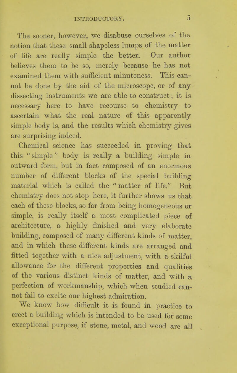The sooner, however, we disabuse ourselves of the notion that these small shapeless lumps of the matter of life are really simple the better. Our author believes them to be so, merely because he has not examined them with sufficient minuteness. This can- not be done by the aid of the microscope, or of any dissecting instruments we are able to construct; it is necessary here to have recourse to chemistry to ascertain what the real nature of this apparently simple body is, and the results which chemistry gives are surprising indeed. Chemical science has succeeded in proving that this  simple body is really a building simple in outward form, but in fact composed of an enormous number of different blocks of the special building material which is called the  matter of life. But chemistry does not stop here, it further shows us that each of these blocks, so far from being homogeneous or simple, is really itself a most complicated piece of architecture, a highly finished and very elaborate building, composed of many different kinds of matter, and in which these different kinds are arranged and fitted together with a nice adjustment, with a skilful allowance for the different properties and qualities of the various distinct kinds of matter, and with a perfection of workmanship, which when studied can- not fail to excite our highest admiration. We know how difficult it is found in practice to erect a building which is intended to be used for some exceptional purpose, if stone, metal, and wood are all