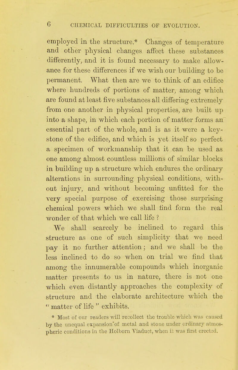 employed in the structure.* Changes of temperature and other physical changes affect these substances differently, and it is found necessary to make allow- ance for these differences if we wish our buildino: to be permanent. What then are we to think of an edifice where hundreds of portions of matter, among which are found at least five substances all differing extremely from one another in physical properties, are built up into a shape, in which each portion of matter forms an essential part of the whole, and is as it were a key- stone of the edifice, and which is yet itself so perfect a specimen of workmanship that it can be used as one among almost countless millions of similar blocks in building up a structure which endures the ordinary alterations in surrounding physical conditions, with- out injury, and without becoming unfitted for the very special purpose of exercising those surprising chemical powers which we shall find form the real wonder of that which we call life ? We shall scarcely be inclined to regard this structure as one of such simplicity that we need pay it no further attention; and we shall be the less inclined to do so when on trial we find that among the innumerable compounds which inorganic matter presents to us in nature, there is not one which even distantly approaches the complexity of structure and the elaborate architecture Avhich the  matter of life  exhibits. * Most of our readers will recollect the trouble wliicb Av.as c.iuscd by the unequal expansion'of metal aud stone under ordinary .itmos- pheric conditions in the Holborn Viaduct, when it was first erected.