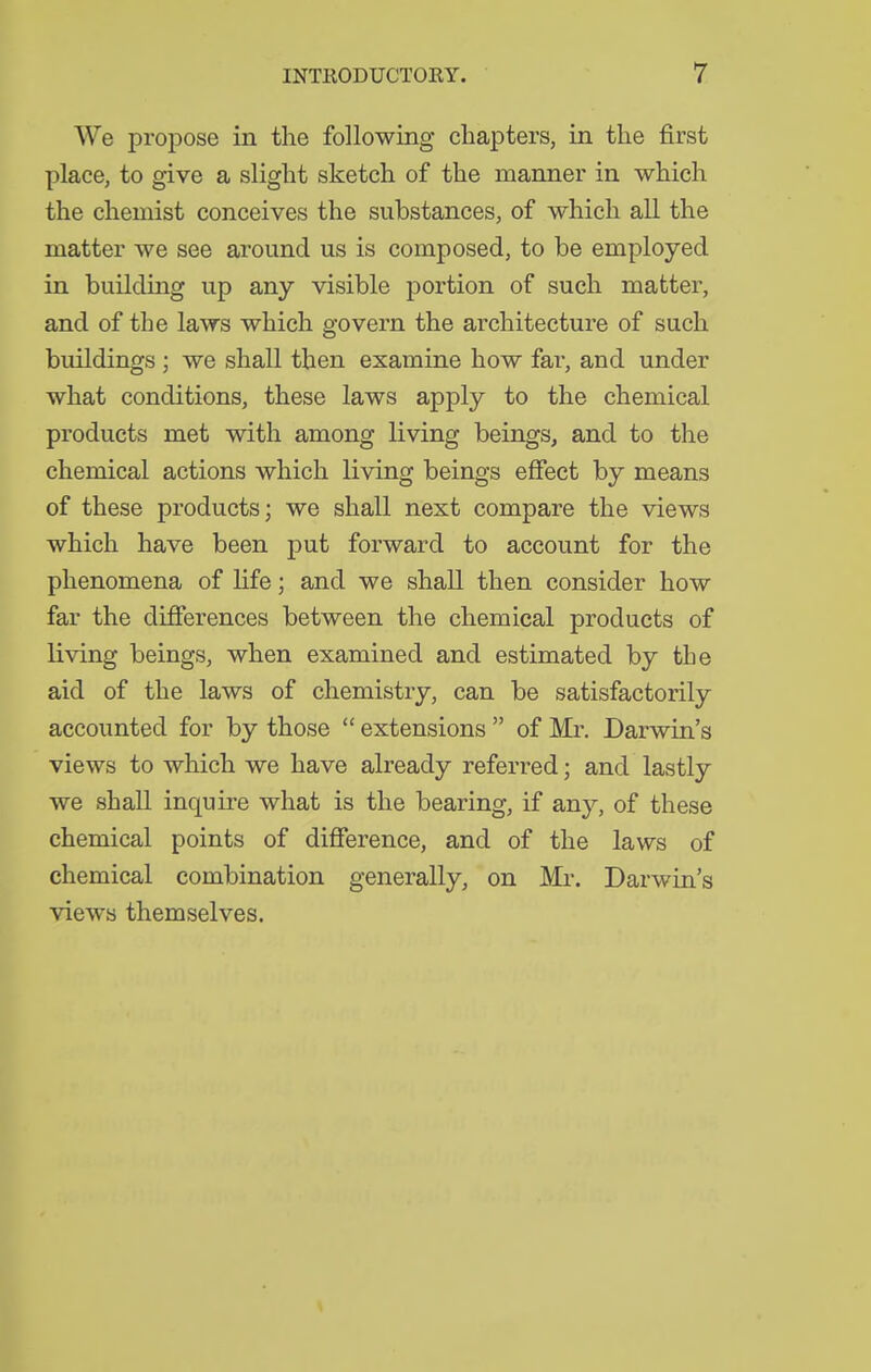 We propose in the following chapters, in the first place, to give a slight sketch of the manner in which the chemist conceives the substances, of which all the matter we see around us is composed, to be employed in building up any visible portion of such matter, and of the laws which govern the architecture of such buildings ; we shall then examine how far, and under what conditions, these laws apply to the chemical products met with among living beings, and to the chemical actions which living beings effect by means of these products; we shall next compare the views which have been put forward to account for the phenomena of life; and we shall then consider how far the difierences between the chemical products of living beings, when examined and estimated by the aid of the laws of chemistry, can be satisfactorily accounted for by those  extensions  of Mr. Darwin's views to which we have already referred; and lastly we shaU inquire what is the bearing, if any, of these chemical points of difierence, and of the laws of chemical combination generally, on Mr. Darwin's views themselves.