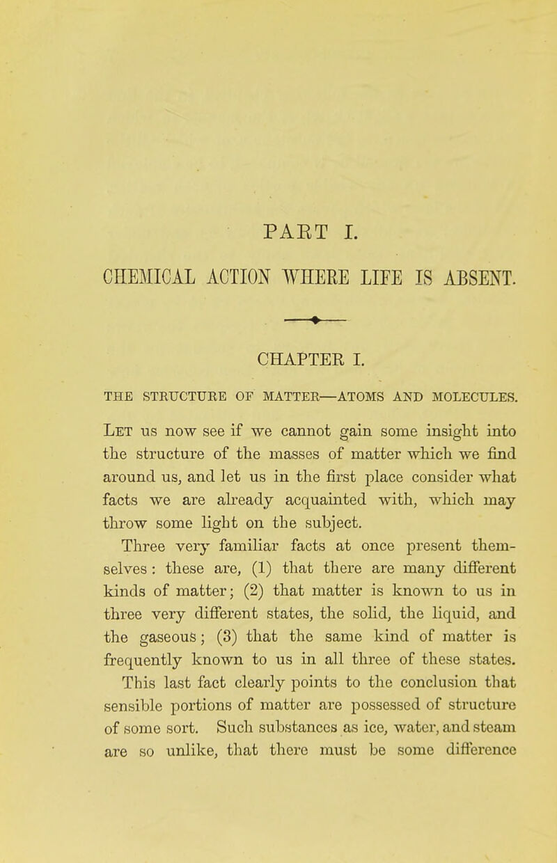 PAET I. CHEMICiX ACTION WHERE LIFE IS ABSENT. —♦— CHAPTER I. THE STRUCTUKE OF MATTER—ATOMS AND MOLECULES. Let us now see if we cannot gain some insiglit into the structure of the masses of matter which we find around us, and let us in the first place consider what facts we are already acquainted with, which may throw some light on the subject. Three very familiar facts at once present them- selves : these are, (1) that there are many difierent kinds of matter; (2) that matter is known to us in three very difierent states, the sohd, the liquid, and the gaseous; (3) that the same kind of matter is frequently known to us in all three of these states. This last fact clearly points to the conclusion that sensible portions of matter are possessed of structure of some sort. Such substances as ice, water, and steam are so unlike, that there must be some difierence