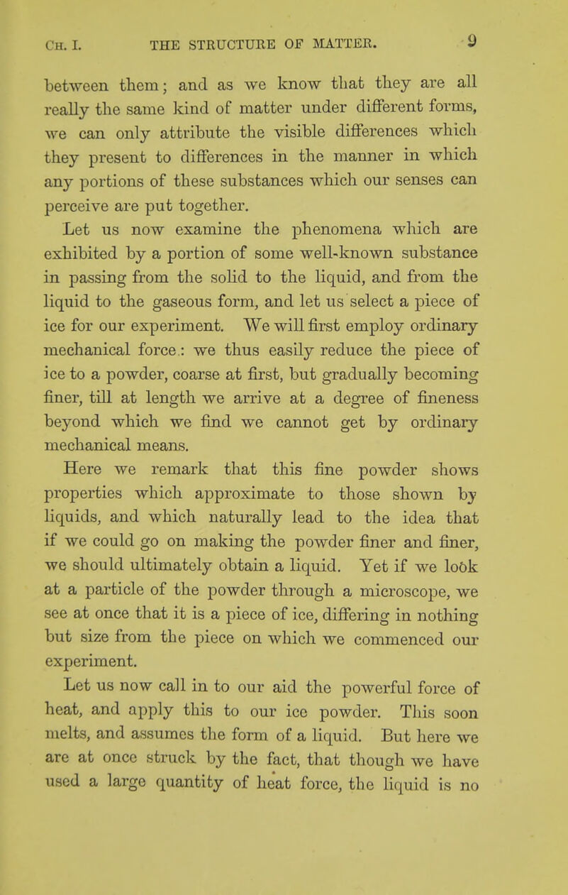between them; and as we know that they are all really the same kind of matter under different forms, we can only attribute the visible differences which they present to differences in the manner in which any portions of these substances which our senses can perceive are put together. Let us now examine the phenomena which are exhibited by a portion of some well-known substance in passing from the soUd to the liquid, and from the liquid to the gaseous form, and let us select a piece of ice for our experiment. We will first employ ordinary mechanical force.: we thus easily reduce the piece of ice to a powder, coarse at first, but gradually becoming finer, till at length we arrive at a degree of fineness beyond which we find we cannot get by ordinary- mechanical means. Here we remark that this fine powder shows properties which approximate to those shown by liquids, and which naturally lead to the idea that if we could go on making the powder finer and finer, we should ultimately obtain a liquid. Yet if we lo5k at a particle of the powder through a microscope, we see at once that it is a piece of ice, differing in nothing but size from the piece on which we commenced our experiment. Let us now call in to our aid the powerful force of heat, and apply this to our ice powder. This soon melts, and assumes the form of a liquid. But here we are at once struck by the fact, that though we have used a large quantity of heat force, the liquid is no
