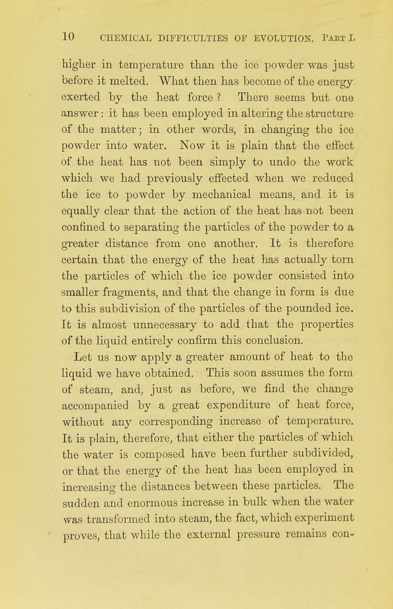 higher in temperature than the ice powder was just before it melted. What then has become of the energy- exerted by the heat force ? There seems but one answer: it has been employed in altering the structure of the matter; in other words, in changing the ice powder into water. Now it is plain that the effect of the heat has not been simply to undo the work which we had previously effected when we reduced the ice to powder by mechanical means, and it is equally clear that the action of the heat has not been confined to separating the particles of the powder to a greater distance from one another. It is therefore certain that the energy of the heat has actually torn the particles of which the ice powder consisted into smaller fragments, and that the change in form is due to this subdivision of the particles of the pounded ice. It is almost unnecessary to add that the properties of the liquid entirely confirm this conclusion. Let us now apply a greater amount of heat to the liquid we have obtained. This soon assumes the form of steam, and, just as before, we find the change accompanied by a great expenditure of heat force, without any corresponding increase of temperature. It is plain, therefore, that either the particles of which the water is composed have been further subdivided, or that the energy of the heat has been employed in increasing the distances between these particles. The sudden and enormous increase in bulk when the water was transformed into steam, the fact, which experiment proves, that while the external pressure remains con-