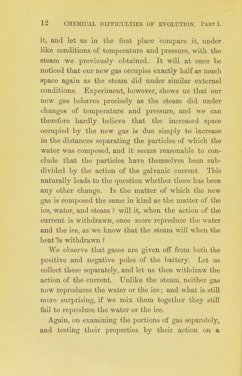 it, and let us in the first place compare it, under like conditions of temperature and pressure, with the steam we previously obtained. It will at once be noticed that our new gas occupies exactly half as much space again as the steam did under similar external conditions. Experiment, however, shows us that our new gas behaves precisely as the steam did under changes of temperature and pressure, and we can therefore hardly believe that the increased space occupied by the new gas is due simply to increase in the distances separating the particles of which the water was composed, and it seems reasonable to con- clude that the particles have themselves been sub- divided by the action of the galvanic current. This naturally leads to the question whether there has been any other change. Is the matter of which the new gas is composed the same in kind as the matter of the ice, watei, and steam ? will it, when the action of the current is withdrawn, once more reproduce the water and the ice, as we know that the steam will when the heat 'is withdrawn ? We observe that gases are given off from both the positive and negative poles of the battery. Let us collect these separately, and let us then withdraw the action of the current. Unlike the steam, neither gas now reproduces the water or the ice; and what is stiU more surprising, if we mix them together they still fail to reproduce the water or the ice. Again, on examining the portions of gas separately, and testing their properties by their action on a