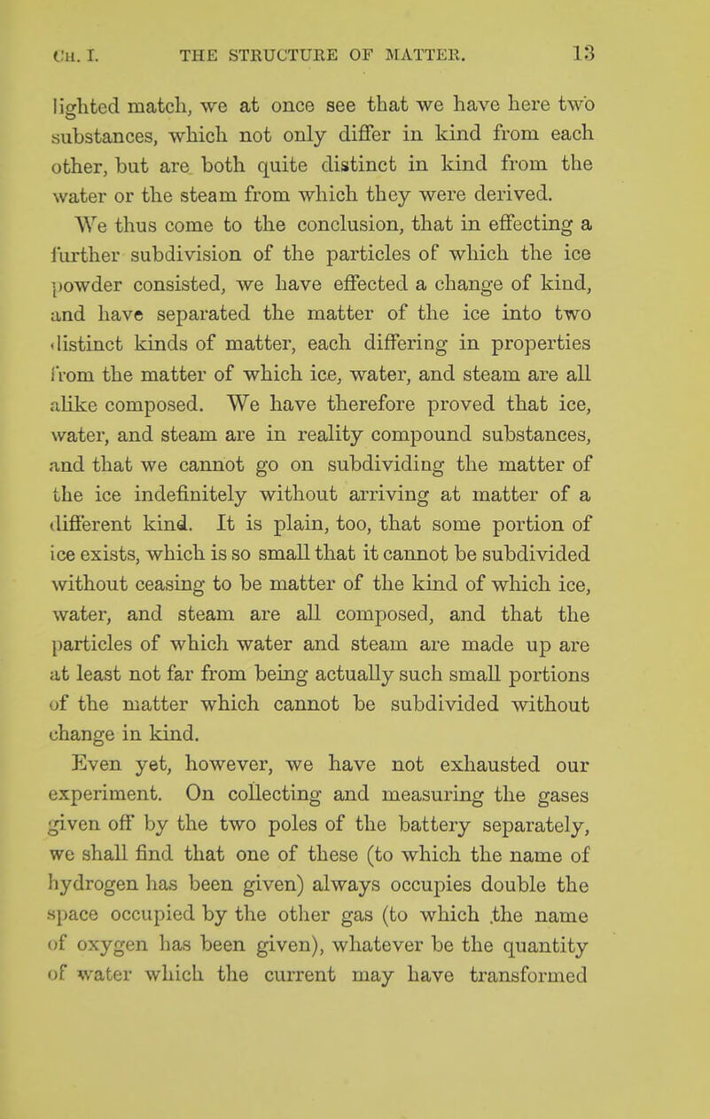 lighted match, we at once see that we have here two substances, which not only differ in kind from each other, but are both quite distinct in kind from the water or the steam from which they were derived. We thus come to the conclusion, that in effecting a iurther subdivision of the particles of which the ice powder consisted, we have effected a change of kind, and have separated the matter of the ice into two distinct kinds of matter, each differing in properties iVom the matter of which ice, water, and steam are all alike composed. We have therefore proved that ice, water, and steam are in reality compound substances, and that we cannot go on subdividing the matter of the ice indefinitely without arriving at matter of a different kind. It is plain, too, that some portion of ice exists, which is so small that it cannot be subdivided without ceasing to be matter of the kind of which ice, water, and steam are all composed, and that the particles of which water and steam are made up are at least not far from being actually such small portions (jf the matter which cannot be subdivided without change in kind. Even yet, however, we have not exhausted our experiment. On collecting and measuring the gases given off by the two poles of the battery separately, we shall find that one of these (to which the name of hydrogen has been given) always occupies double the .space occupied by the other gas (to which .the name of oxygen has been given), whatever be the quantity of water which the current may have transformed