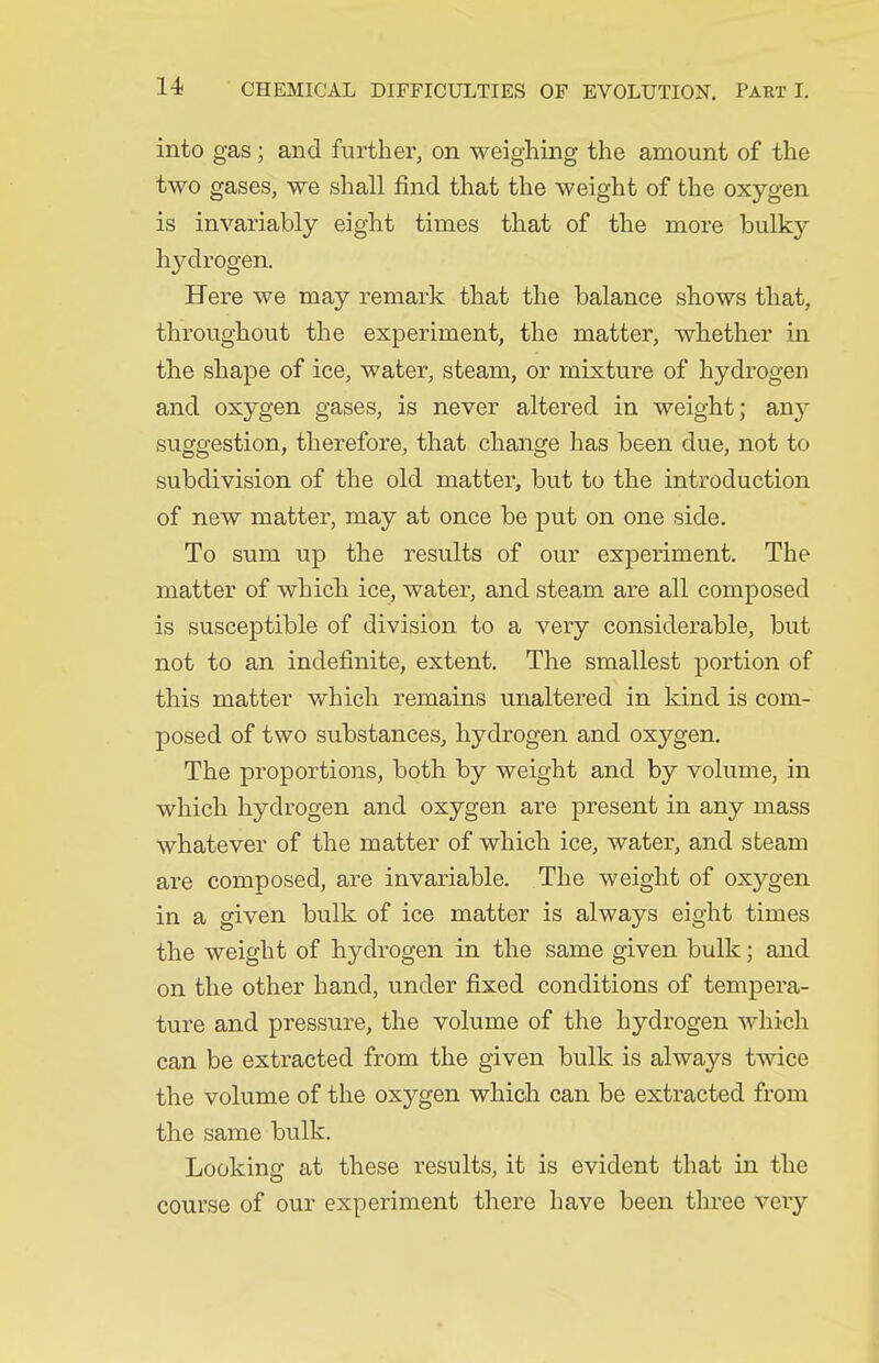 into gas; and further, on weighing the amount of the two gases, we shall find that the weight of the oxygen is invariably eight times that of the more bulky hydrogen. Here we may remark that the balance shows that, throughout the experiment, the matter, whether in the shape of ice, water, steam, or mixture of hydrogen and oxygen gases, is never altered in weight; emj suggestion, therefore, that change has been due, not to subdivision of the old matter, but to the introduction of new matter, may at once be put on one side. To sum up the results of our exj)eriment. The matter of which ice, water, and steam are all composed is susceptible of division, to a very considerable, but not to an indefinite, extent. The smallest portion of this matter which remains unaltered in kind is com- posed of two substances, hydrogen and oxygen. The proportions, both by weight and by volume, in which hydrogen and oxygen are present in any mass whatever of the matter of which ice, water, and steam are composed, are invariable. The weight of oxygen in a given bulk of ice matter is always eight times the weight of hydrogen in the same given bulk; and on the other hand, under fixed conditions of tempera- ture and pressure, the volume of the hydrogen which can be extracted from the given bulk is always twice the volume of the oxygen which can be extracted from the same bulk. Looking at these results, it is evident that in the course of our experiment there have been three very