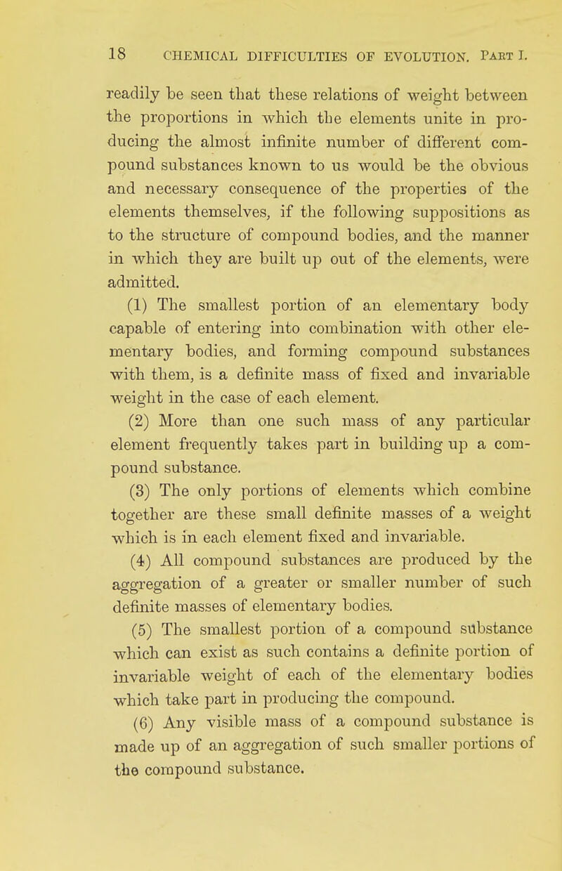 readily be seen that these relations of weight between the projDortions in which the elements unite in pro- ducing the almost infinite number of difierent com- pound substances known to us would be the obvious and necessary consequence of the properties of the elements themselves, if the following suppositions as to the structure of compound bodies, and the manner in which they are built up out of the elements, were admitted. (1) The smallest portion of an elementary body capable of entering into combination with other ele- mentary bodies, and forming compound substances with them, is a definite mass of fixed and invariable weight in the case of each element. (2) More than one such mass of any particular element frequently takes part in building up a com- pound substance. (8) The only j^ortions of elements which combine together are these small definite masses of a weight which is in each element fixed and invariable. (4) All compound substances are produced by the aggregation of a greater or smaller number of such definite masses of elementary bodies. (5) The smallest portion of a compound substance which can exist as such contains a definite portion of invariable weight of each of the elementary bodies which take part in producing the compound. (6) Any visible mass of a compound substance is made up of an aggregation of such smaller portions of the compound substance.