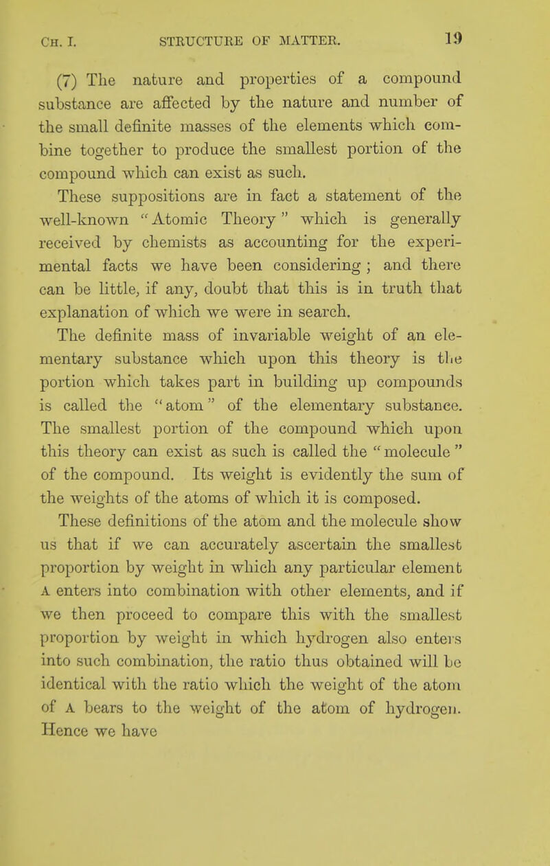 (7) The nature and properties of a compound substance are affected by the nature and number of the small definite masses of the elements which com- bine together to produce the smallest portion of the compound which can exist as such. These suppositions are in fact a statement of the well-known Atomic Theory which is generally received by chemists as accounting for the experi- mental facts we have been considering ; and there can be little, if any, doubt that this is in truth that explanation of which we were in search. The definite mass of invariable weight of an ele- mentary substance which upon this theory is tlie portion which takes part in building up compounds is called the  atom of the elementary substance. The smallest portion of the compound which upon this theory can exist as such is called the  molecule  of the compound. Its weight is evidently the sum of the weights of the atoms of which it is composed. These definitions of the atom and the molecule show us that if we can accurately ascertain the smallest proportion by weight in which any particular element A enters into combination with other elements, and if we then proceed to compare this with the smallest proportion by weight in which hydrogen also enters into such combination, the ratio thus obtained will be identical with the ratio which the weight of the atom of A bears to the weight of the atom of hydrogen. Hence we have