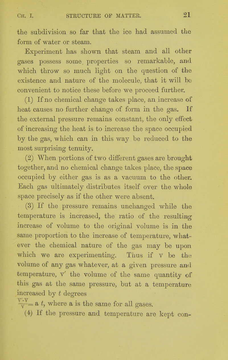 the subdivision so far that the ice had assumed the form of water or steam. Experiment has shown that steam and all other gases possess some, properties so remarkable, and which throw so much light on the question of the existence and nature of the molecule, that it will bo convenient to notice these before we proceed further. (1) If no chemical change takes place, an increase of heat causes no further change of form in the gas. If the external pressure remains constant, the only effect of increasing the heat is to increase the space occupied by the gas, which can in this way be reduced to the most surprising tenuity. (2) When portions of two different gases are brought together, and no chemical change takes place, the space occupied by either gas is as a vacuum to the other- Each gas ultimately distributes itself over the whole space precisely as if the other were absent. (3) If the pressure remains unchanged while the temperature is increased, the ratio of the resulting increase of volume to the original volume is in the same proportion to the increase of temperature, what- ever the chemical nature of the gas may be upon which we are experimentmg. Thus if v be tho volume of any gas whatever, at a given pressure and temperature, v' the volume of the same quantity of this gas at the same pressure, but at a temperature increased by t degrees V'-V 1 ~= a t, where a is the same for all gases. (4) If the pressure and temperature are kept con-