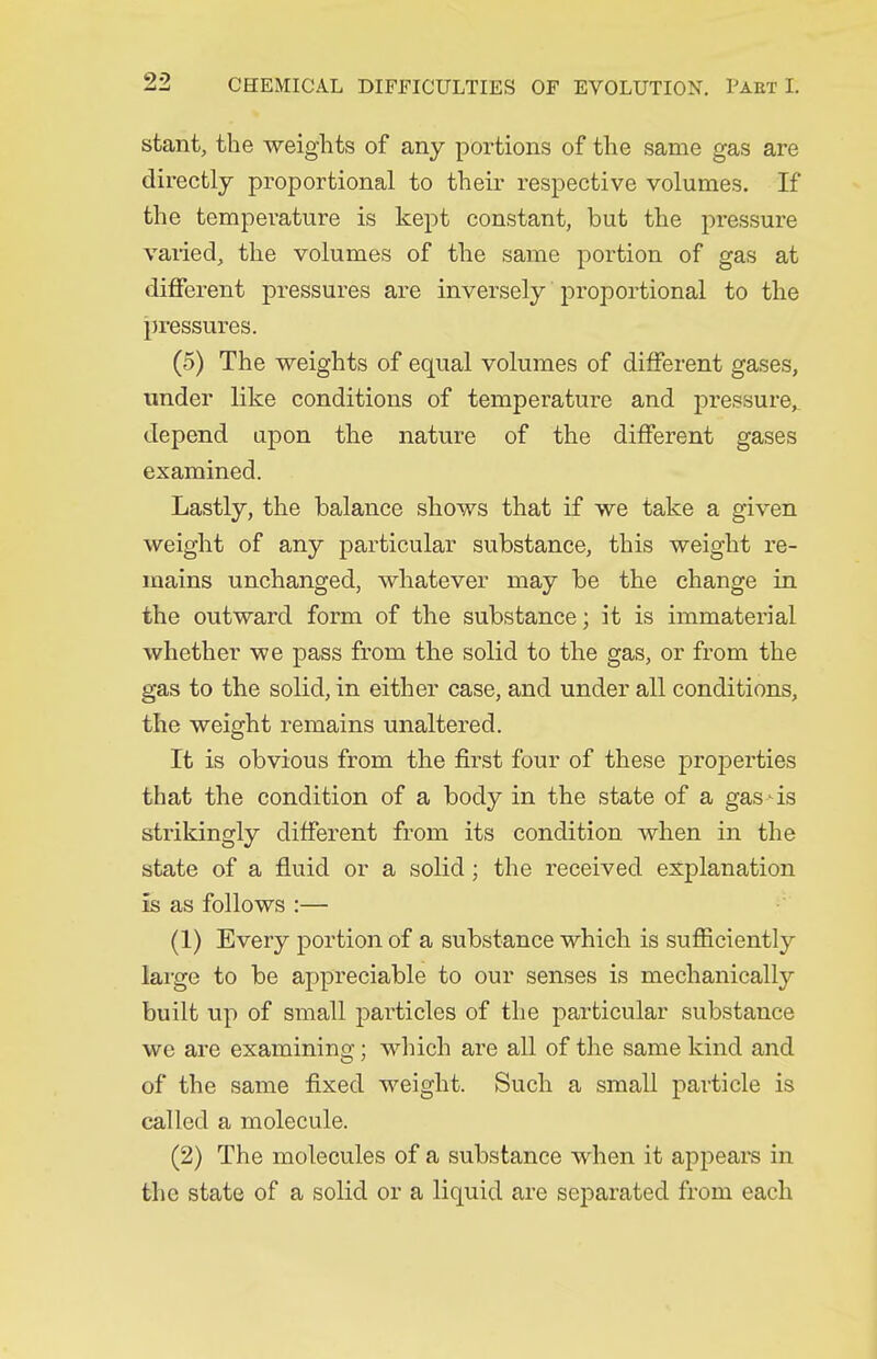 stant, the weights of any portions of the same gas are directly proportional to their respective volumes. If the temperature is kept constant, but the pressure vaiied, the volumes of the same portion of gas at different pressures are inversely proportional to the pressures. (5) The weights of equal volumes of different gases, tinder like conditions of temperature and pressure, depend upon the nature of the different gases examined. Lastly, the balance shows that if we take a given weight of any particular substance, this weight re- mains unchanged, whatever may be the change in the outward form of the substance; it is immaterial whether we pass from the solid to the gas, or from the gas to the solid, in either case, and under all conditions, the weight remains unaltered. It is obvious from the first four of these properties that the condition of a body in the state of a gas-is strikingly different from its condition when in the state of a fluid or a solid; the received explanation is as follows :— (1) Every portion of a substance which is sufficiently large to be appreciable to our senses is mechanically built up of small particles of the particular substance we are examining; which are all of the same kind and of the same fixed weight. Such a small particle is called a molecule. (2) The molecules of a substance when it appears in the state of a solid or a liquid are separated from each