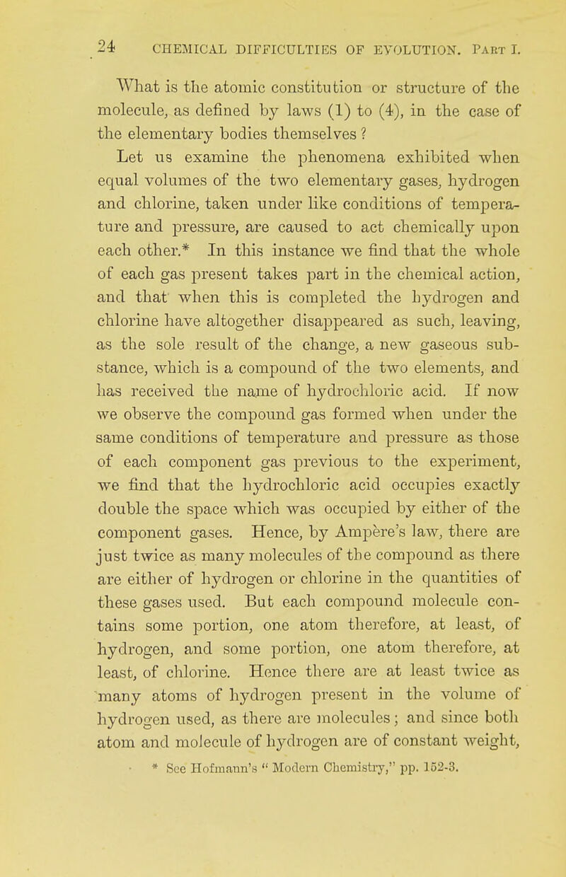 What is the atomic constitution or structure of the molecule, as defined by laws (1) to (4), in the case of the elementary bodies themselves ? Let us examine the phenomena exhibited when equal volumes of the two elementary gases, hydrogen and chlorine, taken under like conditions of tempera- ture and pressure, are caused to act chemically upon each other.* In this instance we find that the whole of each gas present takes part in the chemical action, and that when this is completed the hydrogen and chlorine have altogether disappeared as such, leaving, as the sole result of the change, a new gaseous sub- stance, which is a compound of the two elements, and has received the name of hydrochloric acid. If now we observe the compound gas formed when under the same conditions of temperature and pressure as those of each component gas previous to the experiment, we find that the hydrochloric acid occupies exactly double the space which was occupied by either of the component gases. Hence, by Ampere's law, there are just twice as many molecules of the compound as there are either of hydrogen or chlorine in the quantities of these gases used. But each compound molecule con- tains some portion, one atom therefore, at least, of hydrogen, and some portion, one atom therefore, at least, of chlorine. Hence there are at least twice as many atoms of hydrogen present in the volume of hydrogen used, as there are molecules; and since both atom and moJecule of hydrogen are of constant weight, * See Hofmaiin's  Modern Chemistry, pp. 152-3.