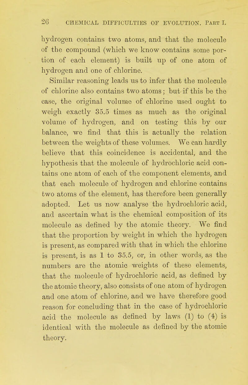 hydrogen contains two atoms, and that the molecule of the compound (which we know contains some por- tion of each element) is built up of one atom of hydrogen and one of chlorine. Similar reasoning leads us to infer that the molecule of chlorine also contains two atoms; but if this be the case, the original volume of chlorine used ought to weigh exactly 85.5 times as much as the original volume of hydrogen, and on testing this by our balance, we find that this is actually the relation between the weights of these volumes. We can hardly believe that this coincidence is accidental, and the hypothesis that the molecule of hydrochloric acid con- tains one atom of each of the component elements, and that each molecule of hydrogen and chlorine contains two atoms of the element, has therefore been generally adopted. Let us now analyse the hydrochloric acid, and ascertain what is the chemical composition of its molecule as defined by the atomic theory. We find that the proportion by weight in which the hydrogen is present, as compared with that in which the chlorine is present, is as 1 to 35.5, or, in other words, as the numbers are the atomic weights of these elements, that the molecule of hydrochloric acid, as defined by the atomic theory, also consists of one atom of hydrogen and one atom of chlorine, and we have therefore good reason for concluding that in the case of hydrochloric acid the molecule as defined by laws (1) to (4) is identical with the molecule as defined by the atomic theory.