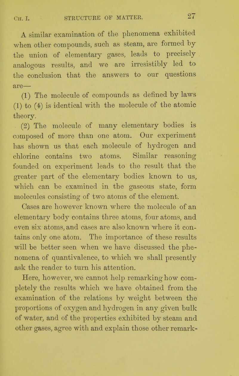 A similar examination of the phenomena exhibited when other compounds, such as steam, are formed by the union of elementary gases, leads to precisely analogous results, and we are irresistibly led to the conclusion that the answers to our questions are— (1) The molecule of compounds as defined by laws (1) to (4) is identical with the molecule of the atomic theory. (2) The molecule of many elementary bodies is composed of more than one atom. Our experiment has shown us that each molecule of hydrogen and chlorine contains two atoms. Similar reasoning founded on experiment leads to the result that the gi-eater part of the elementary bodies known to us, which can be examined in the gaseous state, form molecules consisting of two atoms of the element. Cases are however known where the molecule of an elementary body contains three atoms, four atoms, and even six atoms, and cases are also known where it con- tains only one atom. The importance of these results will be better seen when we have discussed the phe- nomena of quantivalence, to which we shall presently ask the reader to turn his attention. Here, however, we cannot help remarking how com- pletely the results which we have obtained from the examination of the relations by weight between the proportions of oxygen and hydrogen in any given bulk of water, and of the properties exliibited by steam and other gases, agree with and explain those other remark-