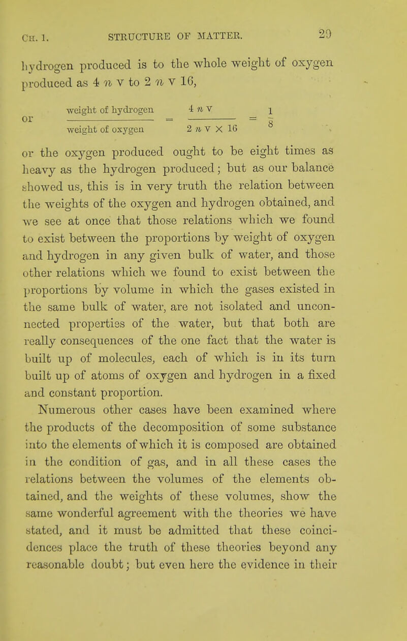 20 liydrogen produced is to the whole weight of oxygen produced as 4 V to 2 u V 16, weiglit of hydi-ogen iwv i or = = z weight of oxygen 2 /i, v X 16 or the oxygen produced ought to be eight times as lieavy as the hydrogen produced; but as our balance showed us, this is in very truth the relation between the weights of the oxygen and hydrogen obtained, and we see at once that those relations which we found to exist between the proportions by weight of oxygen and hydrogen in any given bulk of water, and those other relations which we found to exist between the proportions by volume in which the gases existed in the same bulk of water, are not isolated and uncon- nected properties of the water, but that both are really consequences of the one fact that the water is built up of molecules, each of which is in its turn built up of atoms of oxygen and hydrogen in a fixed and constant proportion. Numerous other cases have been examined where the products of the decomposition of some substance into the elements of which it is composed are obtained in the condition of gas, and in all these cases the relations between the volumes of the elements ob- tained, and the weights of these volumes, show the same wonderful agreement with the theories we have stated, and it must be admitted that these coinci- dences place the truth of these theories beyond any reasonable doubt; but even here the evidence in their