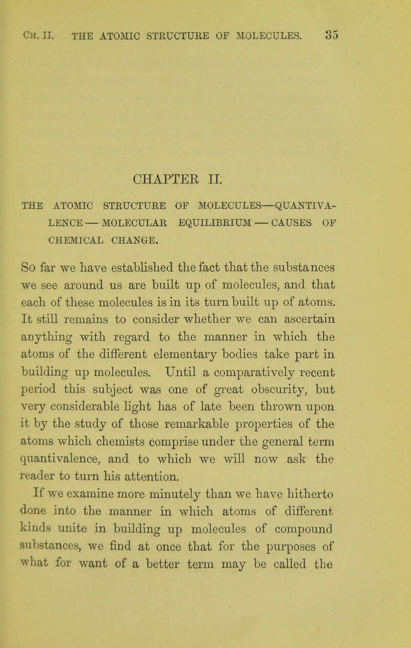 CHAPTER 11. THE ATOMIC STRUCTURE OF MOLECULES—QUANTIVA- LENCE — MOLECULAR EQUILIBRIUM — CAUSES OF CHEMICAL CHANGE. So far we have established the fact that the substances ■we see around us are built up of molecules, and that each of these molecules is in its turn built up of atoms. It still remains to consider whether we can ascertain anything with regard to the manner in which the atoms of the different elementary bodies take part in building up molecules. Until a comparatively recent period this subject was one of gi-eat obscurity, but very considerable light has of late been thrown upon it by the study of those remarkable properties of the atoms which chemists comprise under the general term quantivalence, and to which we will now ask the reader to turn his attention. If we examine more minutely than we have hitherto done into the manner in which atoms of different kinds unite in building up molecules of compound substances, we find at once that for the purposes of what for want of a better term may be called the