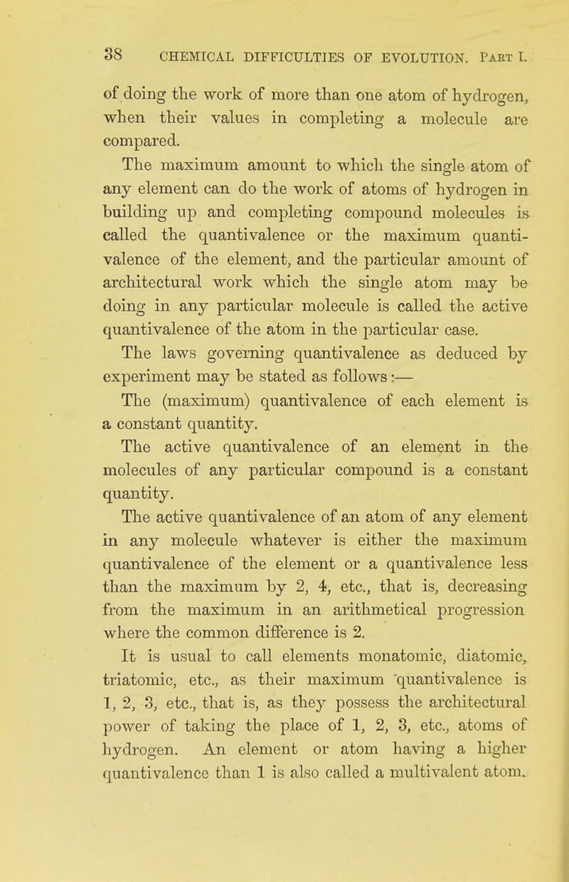 of doing the work of more than one atom of hydrogen, when their values in completing a molecule are compared. The maximum amount to which the single atom of any element can do the work of atoms of hydrogen in building up and completing compound molecules is called the quantivalence or the maximum quanti- valence of the element, and the particular amount of architectural work which the single atom may be doing in any particular molecule is called the active quantivalence of the atom in the particular case. The laws governing quantivalence as deduced by experiment may be stated as follows:— The (maximum) quantivalence of each element is a constant quantity. The active quantivalence of an element in the molecules of any particular compound is a constant quantity. The active quantivalence of an atom of any element in any molecule whatever is either the maximum quantivalence of the element or a quantivalence less than the maximum by 2, 4, etc., that is, decreasing from the maximum in an arithmetical progression where the common difference is 2. It is usual to call elements monatomic, diatomic, triatomic, etc., as their maximum 'quantivalence is 1, 2, 8, etc., that is, as they possess the architectural power of taking the place of 1, 2, 3, etc., atoms of hydrogen. An element or atom having a higher quantivalence than 1 is also called a multivalent atom.