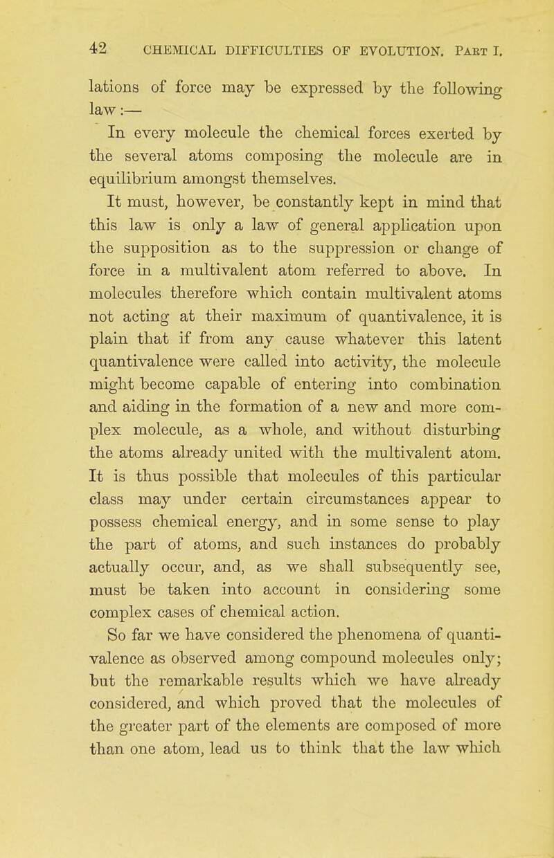 lations of force may be expressed by the following law:— In every molecule the cTiemical forces exerted by the several atoms composing the molecule are in equilibrium amongst themselves. It must, however, be constantly kept in mind that this law is only a law of general application upon the supposition as to the suppression or change of force in a multivalent atom referred to above. In molecules therefore which contain multivalent atoms not acting at their maximum of quantivalence, it is plain that if from any cause whatever this latent quantivalence were called into activity, the molecule might become capable of entering into combination and aiding in the formation of a new and more com- plex molecule, as a whole, and without disturbing the atoms already united with the multivalent atom. It is thus possible that molecules of this particular class may under certain circumstances appear to possess chemical energy, and in some sense to play the part of atoms, and such instances do probably actually occur, and, as we shall subsequently see, must be taken into account in considering some complex cases of chemical action. So far we have considered the phenomena of quanti- valence as observed among compound molecules only; but the remarkable results which we have already considered, and which proved that the molecules of the greater part of the elements are composed of more than one atom, lead us to think that the law which