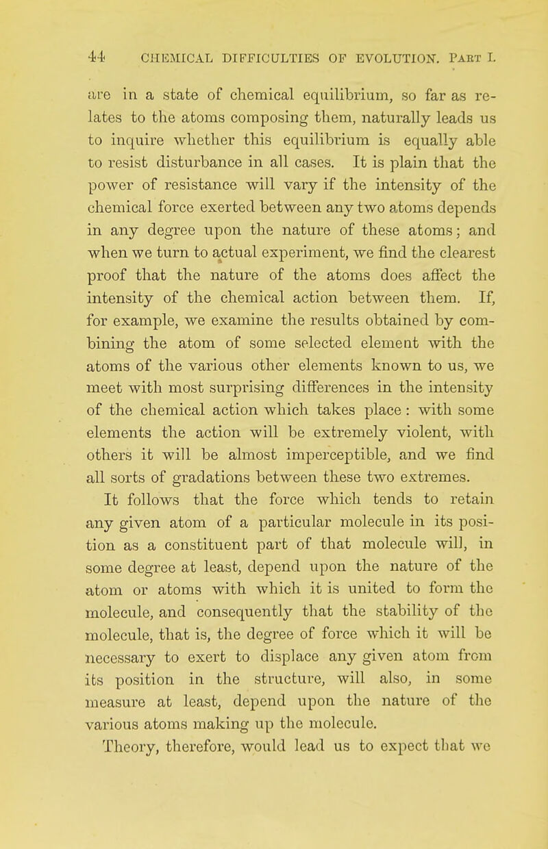 are in a state of chemical equilibrium, so far as re- lates to the atoms composing them, naturally leads us to inquire whether this equilibrium is equally able to resist disturbance in all cases. It is plain that the power of resistance will vary if the intensity of the chemical force exerted between any two atoms depends in any degree upon the nature of these atoms; and when we turn to actual experiment, we find the clearest proof that the nature of the atoms does affect the intensity of the chemical action between them. If, for example, we examine the results obtained by com- bining: the atom of some selected element with the atoms of the various other elements known to us, we meet with most surprising differences in the intensity of the chemical action which takes place : with some elements the action will be extremely violent, with others it will be almost imperceptible, and we find all sorts of gradations between these two extremes. It follows that the force which tends to retain any given atom of a particular molecule in its posi- tion as a constituent part of that molecule will, in some degree at least, depend upon the nature of the atom or atoms with which it is united to form the molecule, and consequently that the stability of the molecule, that is, the degree of force which it will be necessary to exert to displace any given atom from its position in the structure, will also, in some measure at least, depend upon the nature of the various atoms making up the molecule. Theory, therefore, would lead us to expect that we