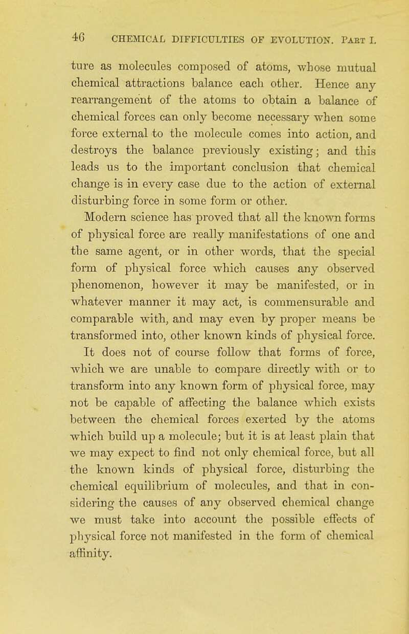 ture as molecules composed of atoms, whose mutual chemical attractions balance each other. Hence any rearrangement of the atoms to obtain a balance of chemical forces can only become necessary when some force external to the molecule comes into action, and destroys the balance previously existing; and this leads us to the important conclusion that chemical change is in every case due to the action of external disturbing force in some form or other. Modern science has proved that all the known forms of physical force are really manifestations of one and the same agent, or in other words, that the special form of physical force which causes any observed phenomenon, however it may be manifested, or in whatever manner it may act, is commensurable and comparable with, and may even by proper means be transformed into, other known kinds of physical force. It does not of course follow that forms of force, whicb we are unable to compare directly with or to transform into any known form of physical force, may not be capable of alFecting the balance which exists between the chemical forces exerted by the atoms which build up a molecule; but it is at least plain that we may expect to find not only chemical force, but all the known kinds of physical force, disturbing the chemical equilibrium of molecules, and that in con- sidering the causes of any observed chemical change we must take into account the possible effects of pliysical force not manifested in the form of chemical affinity.