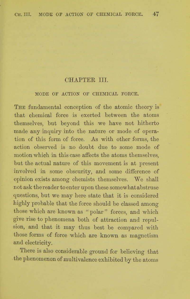 CHAPTER III. MODE OF ACTION OF CHEMICAL FORCE. The fundamental conception of the atomic theory is that chemical force is exerted between the atoms themselves, but beyond this we have not hitherto made any inquiry into the nature or mode of opera- tion of this form of force. As with other forms, the action observed is no doubt due to some mode of motion which in this case affects the atoms themselves, but the actual nature of this movement is at present involved in some obscurity, and some difference of opinion exists among chemists themselves. We shall not ask the reader to enter upon these somewhat abstruse questions, but we may here state that it is considered highly probable that the force should be classed among those which are known as  polar  forces, and which give rise to phenomena both of attraction and repul- sion, and that it may thus best be compared with those foiTDs of force which are known as magnetism and electricity. There is also considerable ground for believing that the phenomenon of multivalence exhibited by the atoms