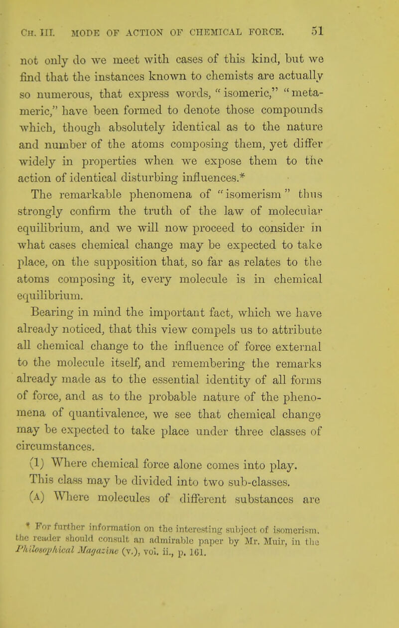 not only do we meet with cases of this kind, but we find that the instances known to chemists are actually so numerous, that express words,  isomeric,  meta- meric, have been formed to denote those compounds which, though absolutely identical as to the nature and number of the atoms composing them, yet differ widely in properties when we expose them to tiie action of identical disturbing influences* The remarkable phenomena of isomerism thus strongly confirm the truth of the law of molecular equilibrium, and we will now proceed to consider in what cases chemical change may be expected to take place, on the supposition that, so far as relates to the atoms composing it, every molecule is in chemical equilibrium. Bearing in mind the important fact, which we have already noticed, that this view compels us to attribute all chemical change to the influence of force external to the molecule itself, and remembering the remarks already made as to the essential identity of all forms of force, and as to the probable nature of the pheno- mena of quantivalence, we see that chemical change may be expected to take place under three classes of circumstances. (1) Where chemical force alone comes into play. This class may be divided into two sub-classes. (a) Where molecules of different substances are * For further information on the interesting subject of isomerism, the vcMler shoulfl consult an admirable paper by Mr, Muir, in tlie J'hilosojj/dcal Marjazinc (v.), vol. ii., p. IGl.