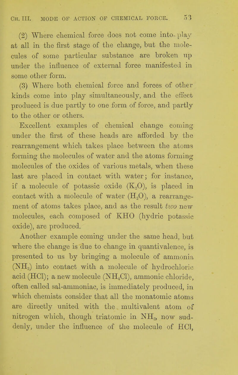 (2) Where chemical force does not come into- play at all in the first stage of the change, but the mole- cules of some particular substance are broken up under the influence of external force manifested in some other form. (3) Where both chemical force and forces of other kinds come into play simultaneously, and the effect produced is due partly to one form of force, and partly to the other or others. Excellent examples of chemical change coming under the first of these heads are afibrded by the rearrangement which takes place between the atoms forming the molecules of water and the atoms forming molecules of the oxides of various metals, when these last are placed in contact witli water; for instance, if a molecule of potassic oxide (K2O), is placed in contact with a molecule of water (H2O), a rearrange- ment of atoms takes place, and as the result huo new molecules, each composed of KHO (hydric potassic oxide), are produced. Another example coming under the same head, but where the change is due to change in quantivalence, is presented to us by bringing a molecule of ammonia (NH3) into contact with a molecule of hydrochlori(i acid (HCl); a new molecule (NH4CI), ammonic chloride, often called sal-ammoniac, is immediately produced, in which chemists consider that all the monatomic atoms are directly united with the multivalent atom of nitrogen which, though triatomic in NHy, now sud- denly, under the influence of the molecule of HCl,