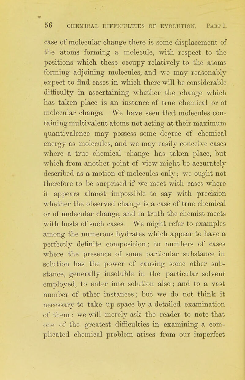 case of molecular change there is some displacement of the atoms forming a molecule, with respect to the positions which these occupy relatively to the atoms forming adjoining molecules, and we may reasonably expect to find cases in which there will be considerable difficulty in ascertaining whether the change which has taken place is an instance of true chemical or ot molecular change. We have seen that molecules con- taining multivalent atoms not acting at their maximum quantivalence may possess some degree of chemical energy as molecules, and we may easily conceive cases where a true chemical change has taken place, but which from another point of view might be accurately described as a motion of molecules only; we ought not therefore to be surprised if we meet with cases where it appears almost impossible to say with precision whether the observed change is a case of true chemical or of molecular change, and in truth the chemist meets with hosts of such cases. We might refer to examples among the numerous hydrates which appear to have a perfectly definite composition; to numbers of cases where the presence of some particular substance in solution has the power of causing some other sub- stance, generally insoluble in the j)articular solvent employed, to enter into solution also; and to a vast number of other instances; but we do not think it necessary to take up space by a detailed examination of them: we will merely ask the reader to note that one of the greatest difficulties in examining a com- plicated chemical problem arises from our imiserfect