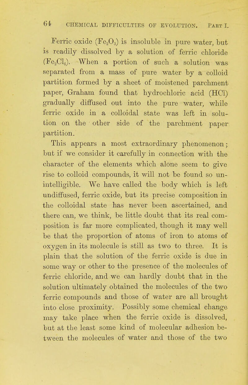 Ferric oxide (Fe203) is insoluble in pure water, but is readily dissolved by a solution of ferric chloride (FeaClo). When a portion of such a solution was separated from a mass of pure water by a colloid partition formed by a sheet of moistened parchment paper, Graham found that hydrochloric acid (HCl) gradually diffused out into the pure water, while ferric oxide in a colloidal state was left in solu- tion on the other side of the parchment paper partition. This appears a most extraordinary phenomenon; but if we consider it carefully in connection with the character of the elements which alone seem to give rise to colloid compounds, it will not be found so un- intelligible. We have called the bod}' which is left undiffused, ferric oxide, but its precise composition in the colloidal state has never been ascertained, and there can, we think, be little doubt that its real com- position is far more complicated, though it may well be that the proportion of atoms of iron to atoms of oxygen in its molecule is still as two to three. It is plain that the solution of the ferric oxide is due in some way or other to the presence of the molecules of ferric chloride, and we can hardly doubt that in the solution ultimately obtained the molecules of the two ferric compounds and those of water are all brought into close proximity. Possibly some chemical change may take place when the ferric oxide is dissolved, but at the least some kind of molecular adhesion be- tween the molecules of water and those of the two