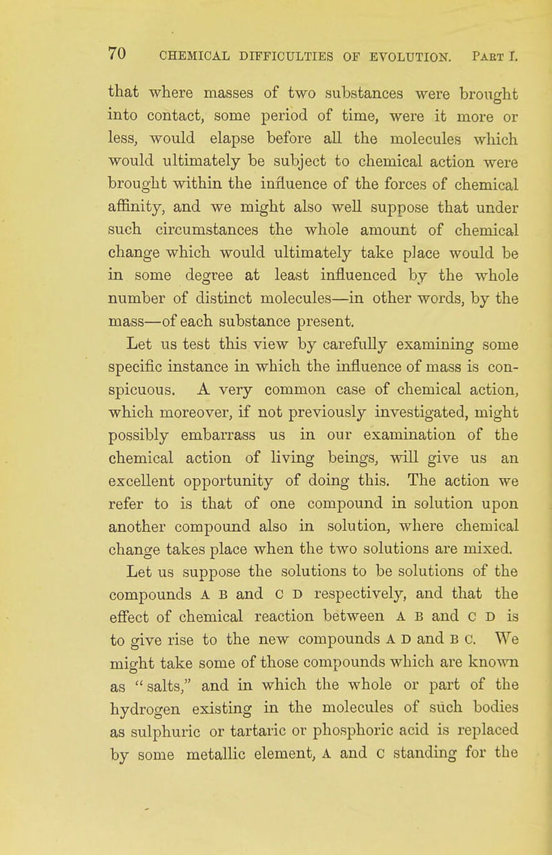 that where masses of two substances were brought into contact, some period of time, were it more or less, would elapse before all the molecules which would ultimately be subject to chemical action were brought within the influence of the forces of chemical affinity, and we might also well sujDpose that under such circumstances the whole amount of chemical change which would ultimately take place would be in some degree at least influenced by the whole number of distinct molecules—in other words, by the mass—of each substance present. Let us test this view by carefully examining some specific instance in which the influence of mass is con- spicuous. A very common case of chemical action, which moreover, if not previously investigated, might possibly embarrass us in our examination of the chemical action of living beings, will give us an excellent opportunity of doing this. The action we refer to is that of one compound in solution upon another compound also in solution, where chemical change takes place when the two solutions are mixed. Let us suppose the solutions to be solutions of the compounds A B and c D respectively, and that the eflect of chemical reaction between A b and c d is to give rise to the new compounds A D and b c. We might take some of those compounds which are kno^vn as  salts, and in which the whole or part of the hydrogen existing in the molecules of such bodies as sulphuiic or tartaric or phosphoric acid is replaced by some metallic element, A and c standing for the
