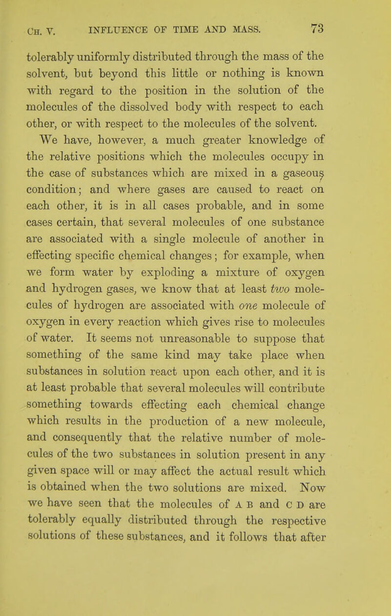 tolerably uniformly distributed through the mass of the solvent, but beyond this little or nothing is known with regard to the position in the solution of the molecules of the dissolved body with respect to each other, or with respect to the molecules of the solvent. We have, however, a much greater knowledge of the relative positions which the molecules occupy in the case of substances which are mixed in a gaseou^ condition; and where gases are caused to react on each other, it is in all cases probable, and in some eases certain, that several molecules of one substance are associated with a single molecule of another in effecting specific chemical changes ; for example, when we form water by exploding a mixture of oxygen and hydrogen gases, we know that at least two mole- cules of hydrogen are associated with one molecule of oxygen in every reaction which gives rise to molecules of water. It seems not unreasonable to suppose that something of the same kind may take place when substances in solution react upon each other, and it is at least probable that several molecules will contribute something towards efiecting each chemical change which results in the production of a new molecule, and consequently that the relative number of mole- cules of the two substances in solution present in any given space will or may affect the actual result which is obtained when the two solutions are mixed. Now we have seen that the molecules of A B and c D are tolerably equally distributed through the respective solutions of these substances, and it follows that after