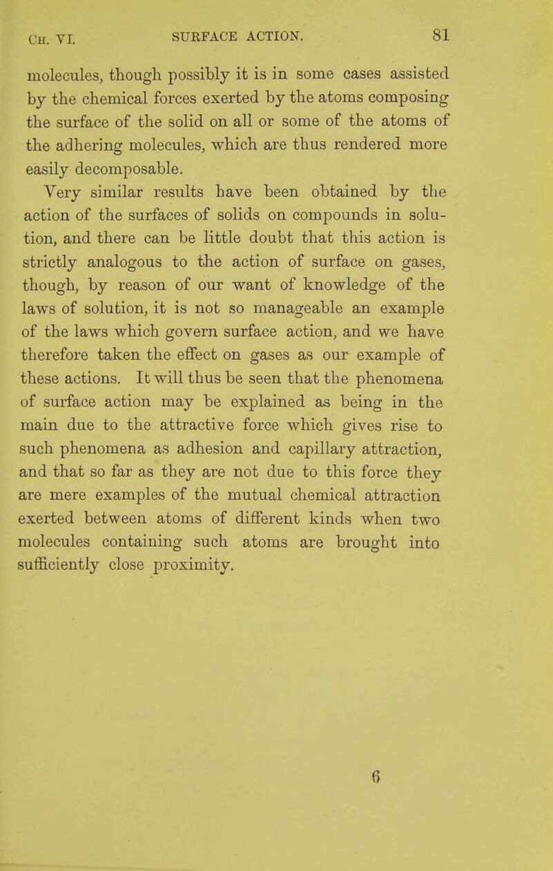 molecules, though possibly it is in some cases assisted by the chemical forces exerted by the atoms composing the surface of the solid on all or some of the atoms of the adhering molecules, which are thus rendered more easily decomposable. Very similar results have been obtained by the action of the surfaces of solids on compounds in solu- tion, and there can be little doubt that this action is strictly analogous to the action of surface on gases, though, by reason of our want of knowledge of the laws of solution, it is not so manageable an example of the laws which govern surface action, and we have therefore taken the effect on gases as our example of these actions. It will thus be seen that the phenomena of surface action may be explained as being in the main due to the attractive force which gives rise to such phenomena as adhesion and capillary attraction, and that so far as they are not due to this force they are mere examples of the mutual chemical attraction exerted between atoms of different kinds when two molecules containing such atoms are brought into sufficiently close proximity. 6