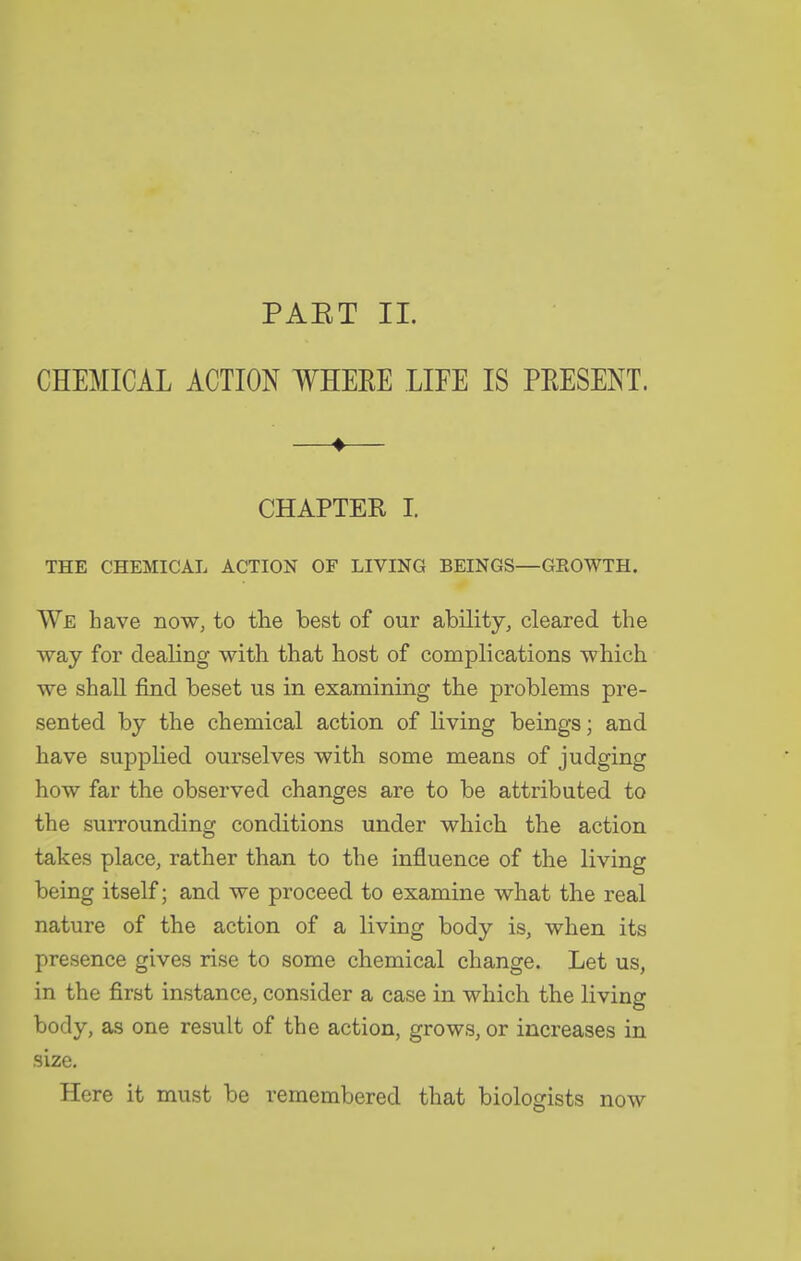 PAET 11. CHEMICAL ACTIOK WHEEE LIFE IS PEESENT. —♦— CHAPTER I. THE CHEMICAL ACTION OF LIVING BEINGS—GEOWTH. We have now, to the best of our ability, cleared the ■way for dealing with that host of complications which we shall find beset us in examining the problems pre- sented by the chemical action of living beings; and have supplied ourselves with some means of judging how far the observed changes are to be attributed to the surrounding conditions under which the action takes place, rather than to the influence of the living being itself; and we proceed to examine what the real nature of the action of a living body is, when its presence gives rise to some chemical change. Let us, in the first instance, consider a case in which the living body, as one result of the action, grows, or increases in size. Here it must be remembered that biologists now