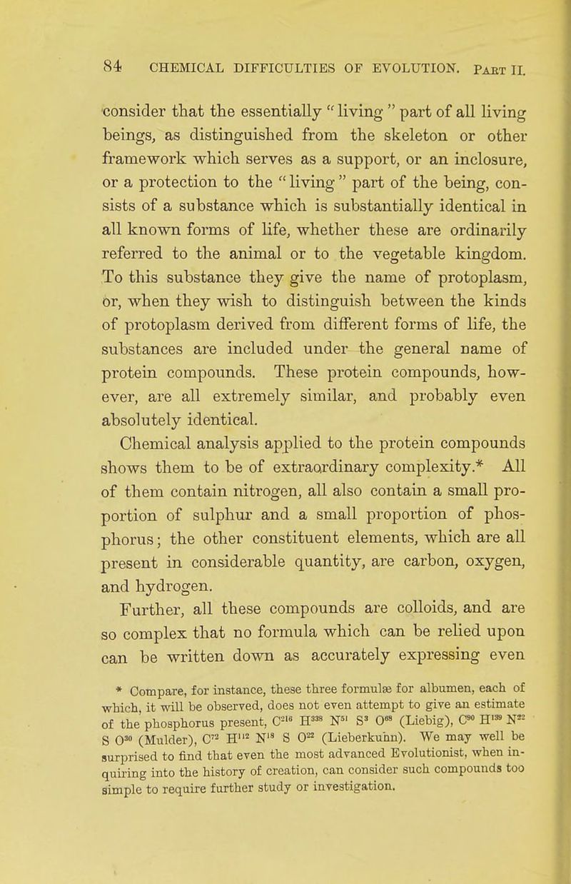 •consider that the essentially  living  part of all living beings, as distinguished from the skeleton or other framework which serves as a support, or an inclosure, or a protection to the  living  part of the being, con- sists of a substance which is substantially identical in all known forms of life, whether these are ordinarily referred to the animal or to the vegetable kingdom. To this substance they give the name of protoplasm, or, when they wish to distinguish between the kinds of protoplasm derived from different forms of life, the substances are included under the general name of protein compounds. These protein compounds, how- ever, are all extremely similar, and probably even absolutely identical. Chemical analysis applied to the protein compounds shows them to be of extraordinary complexity.* All of them contain nitrogen, all also contain a small pro- portion of sulphur and a small proportion of phos- phorus ; the other constituent elements, which are all present in considerable quantity, are carbon, oxygen, and hydrogen. Further, all these compounds are colloids, and are so complex that no formula which can be relied upon can be written down as accurately expressing even * Compare, for instance, these three formulae for albumen, each of which it wall be observed, does not even attempt to give aii estimate of the'phosphorus present, C='« O (Liebig), H'» N== S 0= (Mulder), C H^ N S O' (Lieberkuhn). We may well be surprised to find that even the most advanced Evolutionist, when in- quiring into the history of creation, can consider such compounds too simple to require further study or investigation.