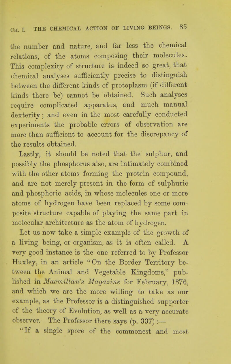 the number and nature, and far less the chemical relations, of the atoms composing their molecules. This complexity of structure is indeed so great, that chemical analyses sufficiently precise to distinguish between the different kinds of protoplasm (if different kinds there be) cannot be obtained. Such analyses require complicated apparatus, and much manual dexterity; and even in the most carefully conducted experiments the probable errors of observation are more than sufficient to account for the discrepancy of the results obtained. Lastly, it should be noted that the sulphur, and possibly the phosphorus also, are intimately combined with the other atoms forming the protein compound, and are not merely present in the form of sulphuric and phosphoric acids, in whose molecules one or more atoms of hydrogen have been replaced by some com- posite structure capable of playing the same part in molecular architecture as the atom of hydrogen. Let us now take a simple example of the growth of a living being, or organism, as it is often called. A very good instance is the one referred to by Professor Huxley, in an article On the Border Territory be- tween the Animal and Vegetable Kingdoms, pub- lished in Macmillan's Magazine for February, 1876, aiid which we are the more willing to take as our example, as the Professor is a distinguished supporter of the theory of Evolution, as well as a very accurate observer. The Professor there says (p. 337):— If a single spore of the commonest and most