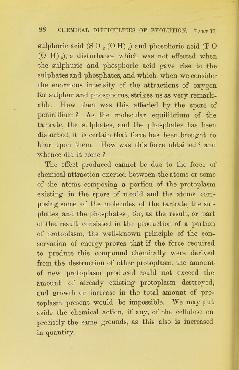 sulphuric acid (S 0 2 (0 H) 2) and phosphoric acid (P 0 (0 H) 3), a disturbance which was not effected when the sulphuric and phosphoric acid gave rise to the sulphates and phosphates, and which, when we consider the enormous intensity of the attractions of oxygen for sulphur and phosphorus, strikes us as very remark- able. How then was this affected by the spore of penicillium? As the molecular equilibrium of the tartrate, the sulphates, and the phosphates has been disturbed, it is certain that force has been brought to bear upon them. How was this force obtained ? and whence did it come ? The effect produced cannot be due to the force of chemical attraction exerted between the atoms or some of the atoms composing a portion of the protoplasm existing in the spore of mould and the atoms com- posing some of the molecules of the tartrate, the sul- phates, and the phosphates; for, as the result, or part of the. result, consisted in the production of a portion of protoplasm, the well-known principle of the con- servation of energy proves that if the force required to produce this compound chemically were derived from the destruction of other protoplasm, the amount of new protoplasm produced could not exceed the amount of already existing protoplasm destroyed, and growth or increase in the total amount of pro- toplasm present would be impossible. We may put aside the chemical action, if any, of the cellulose on precisely the same grounds, as this also is increased in quantity.