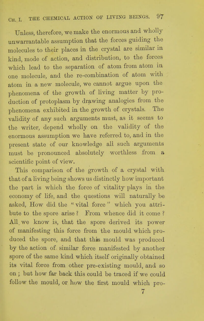 Unless, therefore, we make the enormous and wholly unwarrantable assumption that the forces guiding the molecules to their places in the crystal are similar m kind, mode of action, and distribution, to the forces which lead to the separation of atom from atom in one molecule, and the re-combination of atom with atom in a new molecule, we cannot argue upon the phenomena of the growth of living matter by pro- duction of protoplasm by drawing analogies from the phenomena exhibited in the growth of crystals. The vahdity of any such arguments must, as it seems to the writer, depend wholly on the validity of the enormous assumption we have referred to, and in the present state of our knowledge all such arguments must be pronounced absolutely worthless from a scientific point of view. This comparison of the growth of a crystal with that of a living being shows us distinctly how important the part is which the force of vitality plays in the economy of hfe, and the questions will naturally be asked, How did the  vital force  which you attri - bute to the spore arise ? From whence did it come ? All. we know is, that the spore derived its power of manifesting this force from the mould which pro- duced the spore, and that this mould was produced by the action of similar force manifested by another spore of the same kind which itself originally obtained its vital force from other pre-existing mould, and so on ; but how far back this could be traced if we could follow the mould, or how the first mould which pro-
