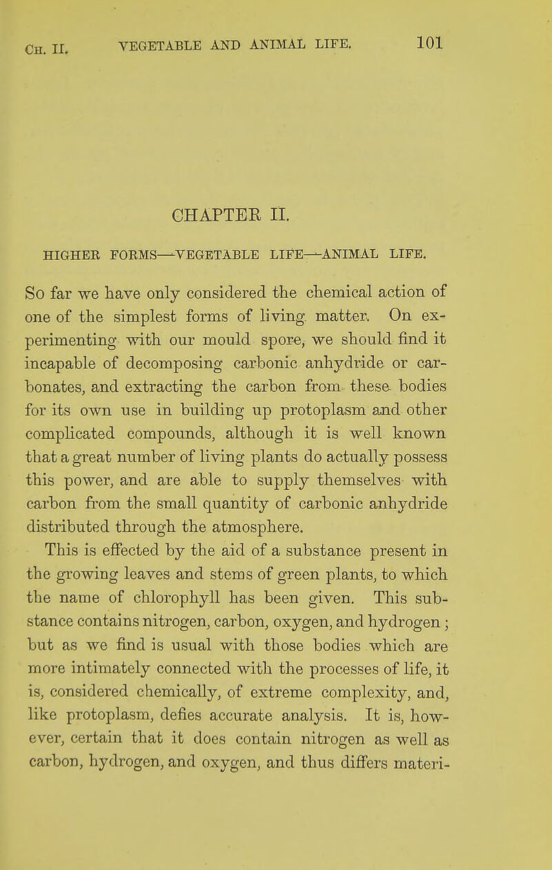 CHAPTER II. HIGHER FORMS—VEGETABLE LIFE—ANIMAL LIFE. So far we have only considered the chemical action of one of the simplest forms of living matter. On ex- perimenting with our mould spor-e, we should find it incapable of decomposing carbonic anhydride or car- bonates, and extracting the carbon from these bodies for its own use in building up protoplasm and other comphcated compounds, although it is well known that a great number of living plants do actually possess this power, and are able to supply themselves with carbon from the small quantity of carbonic anhydride distributed through the atmosphere. This is effected by the aid of a substance present in the growing leaves and stems of green plants, to which the name of chlorophyll has been given. This sub- stance contains nitrogen, carbon, oxygen, and hydrogen ; but as we find is usual with those bodies which are more intimately connected with the processes of life, it is, considered chemically, of extreme complexity, and, like protoplasm, defies accurate analysis. It is, how- ever, certain that it does contain nitrogen as well as carbon, hydrogen, and oxygen, and thus diff'ers materi-