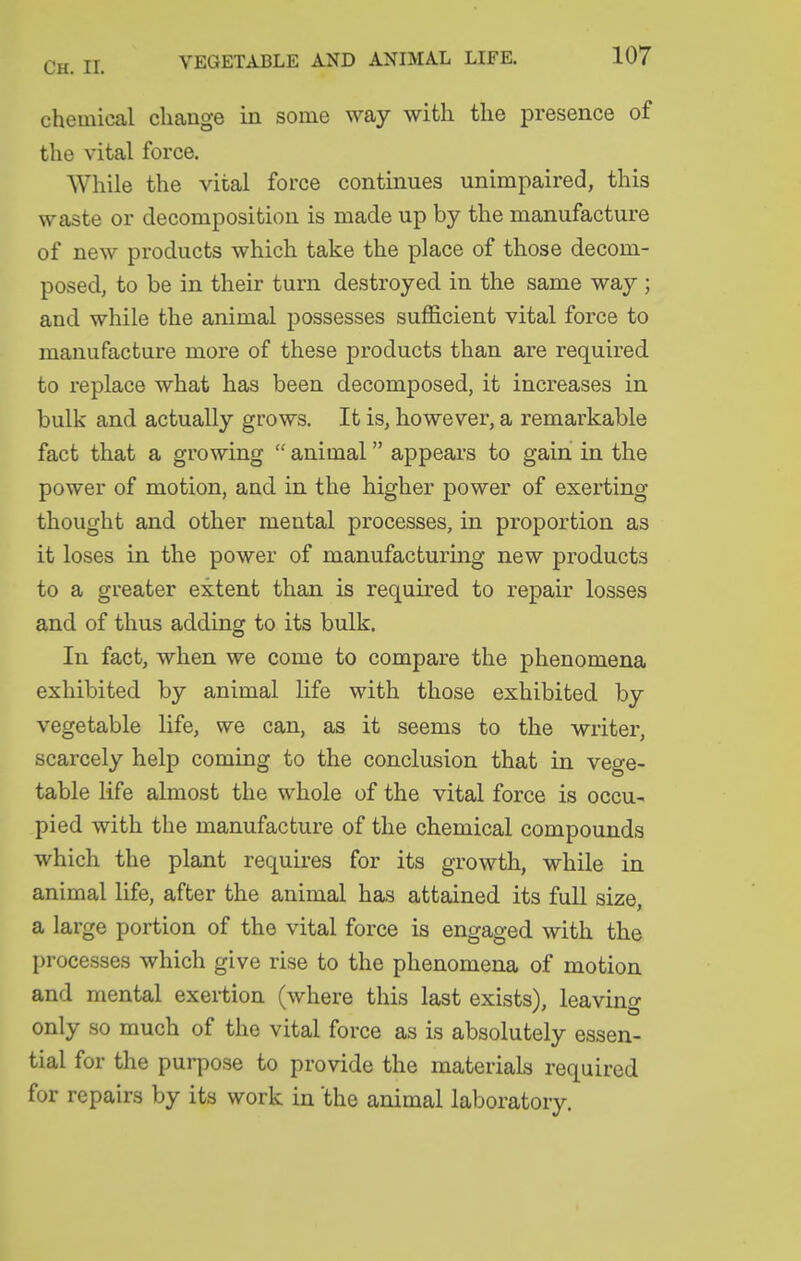chemical change in some way with the presence of the vital force. While the vital force continues unimpaired, this waste or decomposition is made up by the manufacture of new products which take the place of those decom- posed, to be in their turn destroyed in the same way ; and while the animal possesses suflScient vital force to manufacture more of these products than are required to replace what has been decomposed, it increases in bulk and actually grows. It is, however, a remarkable fact that a growing  animal appears to gain in the power of motion, and in the higher power of exerting thought and other mental processes, in proportion as it loses in the power of manufacturing new products to a greater extent than is required to repair losses and of thus adding to its bulk. In fact, when we come to compare the phenomena exhibited by animal life with those exhibited by vegetable life, we can, as it seems to the writer, scarcely help coming to the conclusion that in vege- table life almost the whole of the vital force is occu- pied with the manufacture of the chemical compounds which the plant requires for its growth, while in animal life, after the animal has attained its full size, a large portion of the vital force is engaged with the processes which give rise to the phenomena of motion and mental exei-tion (where this last exists), leaving only so much of the vital force as is absolutely essen- tial for the purpose to provide the materials required for repairs by its work in 'the animal laboratory.