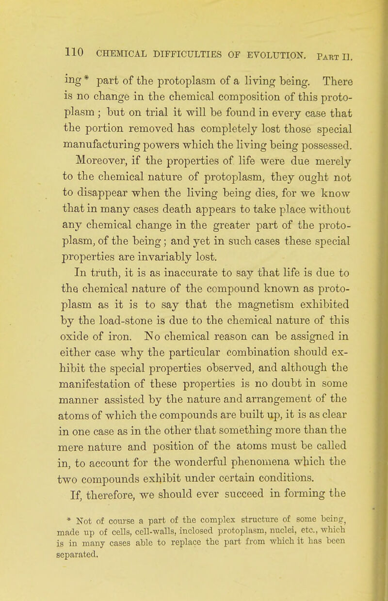 ing * part of the protoplasm of a living being. There is no change in the chemical composition of this proto- plasm ; but on trial it will be found in every case that the portion removed has completely lost those special manufacturing powers which the living being possessed. Moreover, if the properties of life were due merely to the chemical nature of protoplasm, they ought not to disappear when the living being dies, for we know that in many cases death appears to take place without any chemical change in the greater part of the proto- plasm, of the being; and yet in such cases these special properties are invariably lost. In truth, it is as inaccurate to say that life is due to the chemical nature of the compound known as proto- plasm as it is to say that the magnetism exhibited by the load-stone is due to the chemical nature of this oxide of iron. No chemical reason can be assigned in either case why the particular combination should ex- hibit the special properties observed, and although the manifestation of these properties is no doubt in some manner assisted by the nature and arrangement of the atoms of which the compounds are built up, it is as clear in one case as in the other that something more than the mere nature and position of the atoms must be called in, to account for the wonderful phenomena which the two compounds exhibit under certain conditions. If, therefore, we should ever succeed in forming the * Not of coiu'se a part of the complex structure of some being, made up of cells, cell-walls, inclosed protoplasm, nuclei, etc., which is in many cases able to replace the part fi'om which it has been separated.