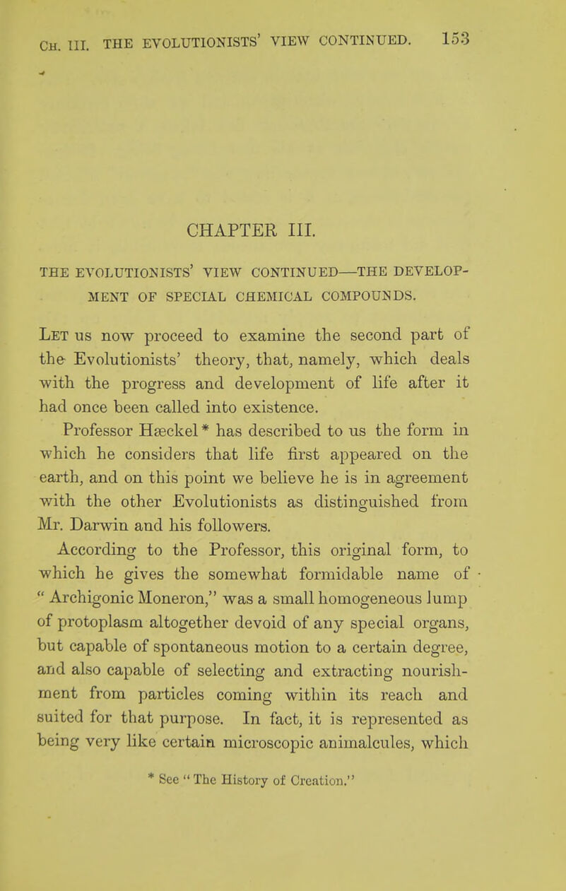 CHAPTER III. THE EVOLUTIONISTS' VIEW CONTINUED—THE DEVELOP- MENT OF SPECIAL CHEMICAL COMPOUNDS. Let us now proceed to examine the second part of the Evolutionists' theory, that, namely, which deals with the progress and development of life after it had once been called into existence. Professor Hseckel * has described to us the form in which he considers that life first appeared on the earth, and on this point we believe he is in agreement with the other Evolutionists as distinguished from Mr. Darwin and his followers. According to the Professor, this original form, to which he gives the somewhat formidable name of  Archigonic Moneron, was a small homogeneous lump of protoplasm altogether devoid of any special organs, but capable of spontaneous motion to a certain degree, and also capable of selecting and extracting nourish- ment from particles coming within its reach and suited for that purpose. In fact, it is represented as being very like certain microscopic animalcules, which * See  The History of Creation.'