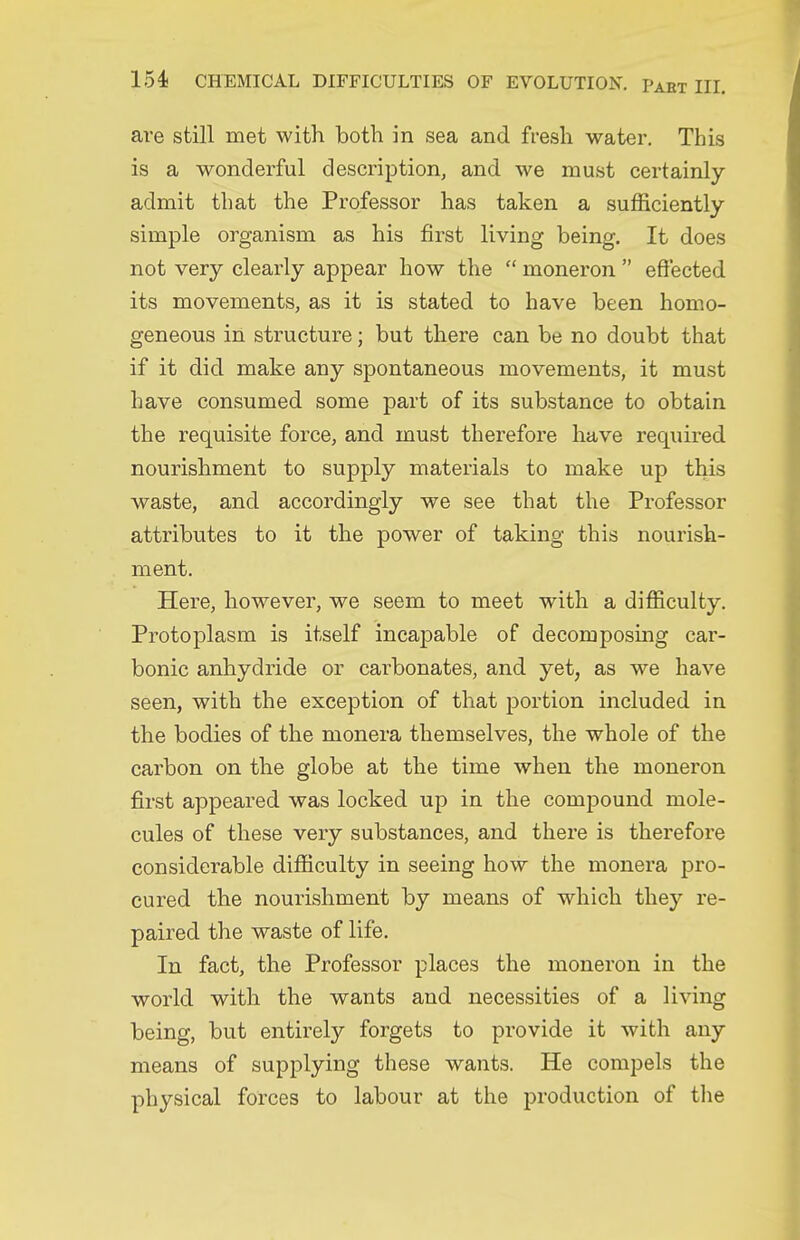 are still met with both in sea and fresh water. This is a wonderful description, and we must certainly admit that the Professor has taken a sufficiently simple organism as his first living being. It does not very clearly appear how the  moneron  effected its movements, as it is stated to have been homo- geneous in structure; but there can be no doubt that if it did make any spontaneous movements, it must have consumed some part of its substance to obtain the requisite force, and must therefore have required nourishment to supply materials to make up this waste, and accordingly we see that the Professor attributes to it the power of taking this nourish- ment. Here, however, we seem to meet with a difficulty. Protoplasm is itself incapable of decomposing car- bonic anhydride or carbonates, and yet, as we have seen, with the exception of that portion included in the bodies of the monera themselves, the whole of the carbon on the globe at the time when the moneron first appeared was locked up in the compound mole- cules of these very substances, and there is therefore considerable difficulty in seeing how the monera pro- cured the nourishment by means of which they re- paired the waste of life. In fact, the Professor places the moneron in the world with the wants and necessities of a living being, but entirely forgets to provide it with any means of supplying these wants. He compels the physical forces to labour at the production of tlie