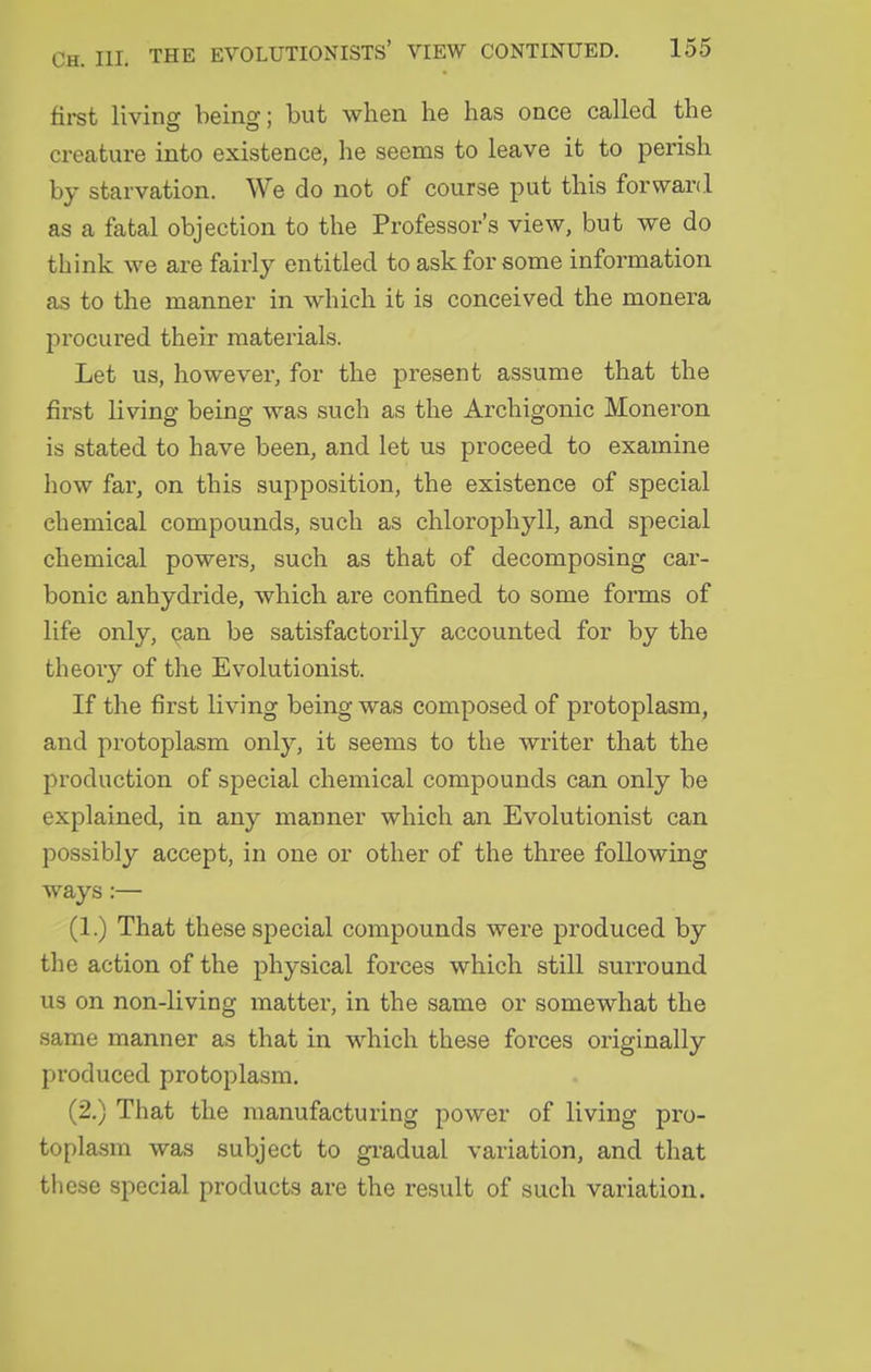 first livins beins:; but when he has once called the creature into existence, he seems to leave it to perish by starvation. We do not of course put this forward as a fatal objection to the Professor's view, but we do think we are fairly entitled to ask for some information as to the manner in which it is conceived the monera procured their materials. Let us, however, for the present assume that the first living being was such as the Archigonic Moneron is stated to have been, and let us proceed to examine how far, on this supposition, the existence of special chemical compounds, such as chlorophyll, and special chemical powers, such as that of decomposing car- bonic anhydride, which are confined to some forms of life only, can be satisfactorily accounted for by the theory of the Evolutionist. If the first living being was composed of protoplasm, and protoplasm only, it seems to the writer that the production of special chemical compounds can only be explained, in any manner which an Evolutionist can possibly accept, in one or other of the three following ways:— (1.) That these special compounds were produced by the action of the physical forces which still surround us on non-living matter, in the same or somewhat the same manner as that in which these forces originally produced protoplasm, (2.) That the manufacturing power of living pro- topla.sm was subject to gi-adual variation, and that these special products are the result of such variation.