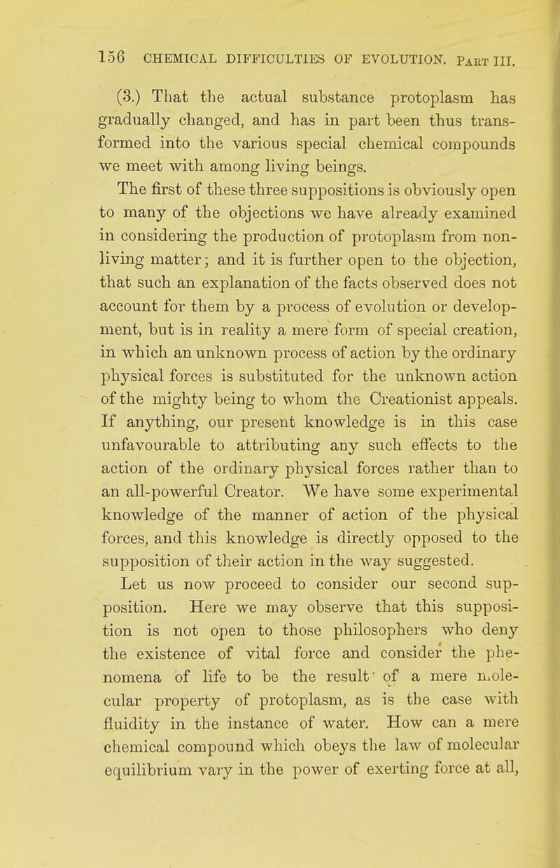 (3.) That the actual substance protoplasm has gradually changed, and has in part been thus trans- formed into the various special chemical compounds we meet with among living beings. The first of these three suppositions is obviously open to many of the objections we have already examined in considering the production of protoplasm from non- living matter; and it is further open to the objection, that such an explanation of the facts observed does not account for them by a process of evolution or develop- ment, but is in reality a mere form of special creation, in which an unknown process of action by the ordinary physical forces is substituted for the unknown action of the mighty being to whom the Creationist appeals. If anything, our present knowledge is in this case unfavourable to attributing any such efi'ects to the action of the ordinary physical forces rather than to an all-powerful Creator. We have some experimental knowledge of the manner of action of the physical forces, and this knowledge is directly opposed to the supposition of their action in the way suggested. Let us now proceed to consider our second sup- position. Here we may observe that this supposi- tion is not open to those philosophers who deny the existence of vital force and consider the phe- nomena of life to be the result' of a mere n^ole- cular property of protoplasm, as is the case with fluidity in the instance of water. How can a mere chemical compound which obeys the law of molecular equilibrium vary in the power of exerting force at all,
