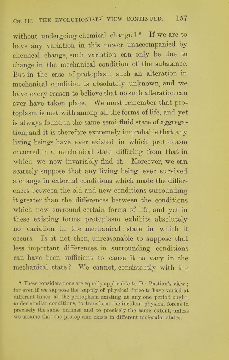 without undergoing chemical change ? * If we are to have anj' variation in this power, unaccompanied by chemical change, such variation can only be due to chano-e in the mechanical condition of the substance. But in the case of protoplasm, such an alteration in mechanical condition is absolutely unknown, and we have every reason to believe that no such alteration can ever have taken place. We must remember that pro- toplasm is met with among all the forms of life, and yet is always found in the same semi-fluid state of aggrega- tion, and it is therefore extremely improbable that any living beings have ever existed in which protoplasm occurred in a mechanical state differing from that in which we now invariably find it. Moreover, we can scarcely suppose that any living being ever survived a chanofe in external conditions which made the differ- ences between the old and new conditions surrounding it greater than the differences between the conditions which now surround certain forms of life, and yet in these existing forms protoplasm exhibits absolutely no variation in the mechanical state in which it occurs. Is it not, then, unreasonable to suppose that less important differences in surrounding conditions can have been sufficient to cause it to vary in the mechanical state ? We cannot, consistently with the ♦ These considerations are equally applicable to Dr. Bastion's view; for even if we suppose the supply of physical force to have varied at different times, all the protoplasm existing at any one period ought, under similar conditions, to transform the incident physical forces in precisely the same manner and to precisely the same extent, unless we assume that the protoplasm exists in different molecular states.