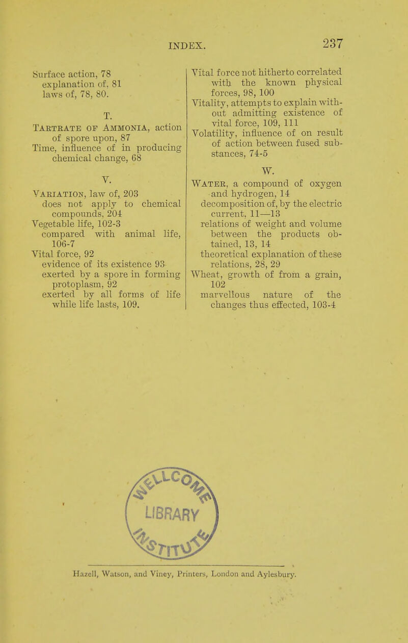 iSurface action, 78 explanation of. 81 laws of, 78, 80. T. Tartrate of Ammonia, action of spore upon, 87 Time, influence of in producing chemical change, 68 V. Variation, law of, 203 does not apply to chemical compounds. 20-1 Vegetable life, 102-3 compai-ed with animal life, 106-7 Vital force, 92 evidence of its existence 93 exerted by a spore in forming protoplasm, 92 exerted by all forms of life while life lasts, 109. Vital force not hitherto correlated with the known physical forces, 98, 100 Vitality, attempts to explain with- out admitting existence of vital force, 109, 111 Volatility, influence of on result of action between fused sub- stances, 74-5 W. Water, a compound of oxygen and hydrogen, 14 decomposition of, by the electric current. 11—13 relations of weight and volume between the products ob- tained, 13, 14 theoretical explanation of these relations, 28, 29 Wheat, growth of from a grain, 102 marvellous nature of the changes thus effected, 103-4 Hazell, Watson, and Viney, Printers, London and Aylesbury.