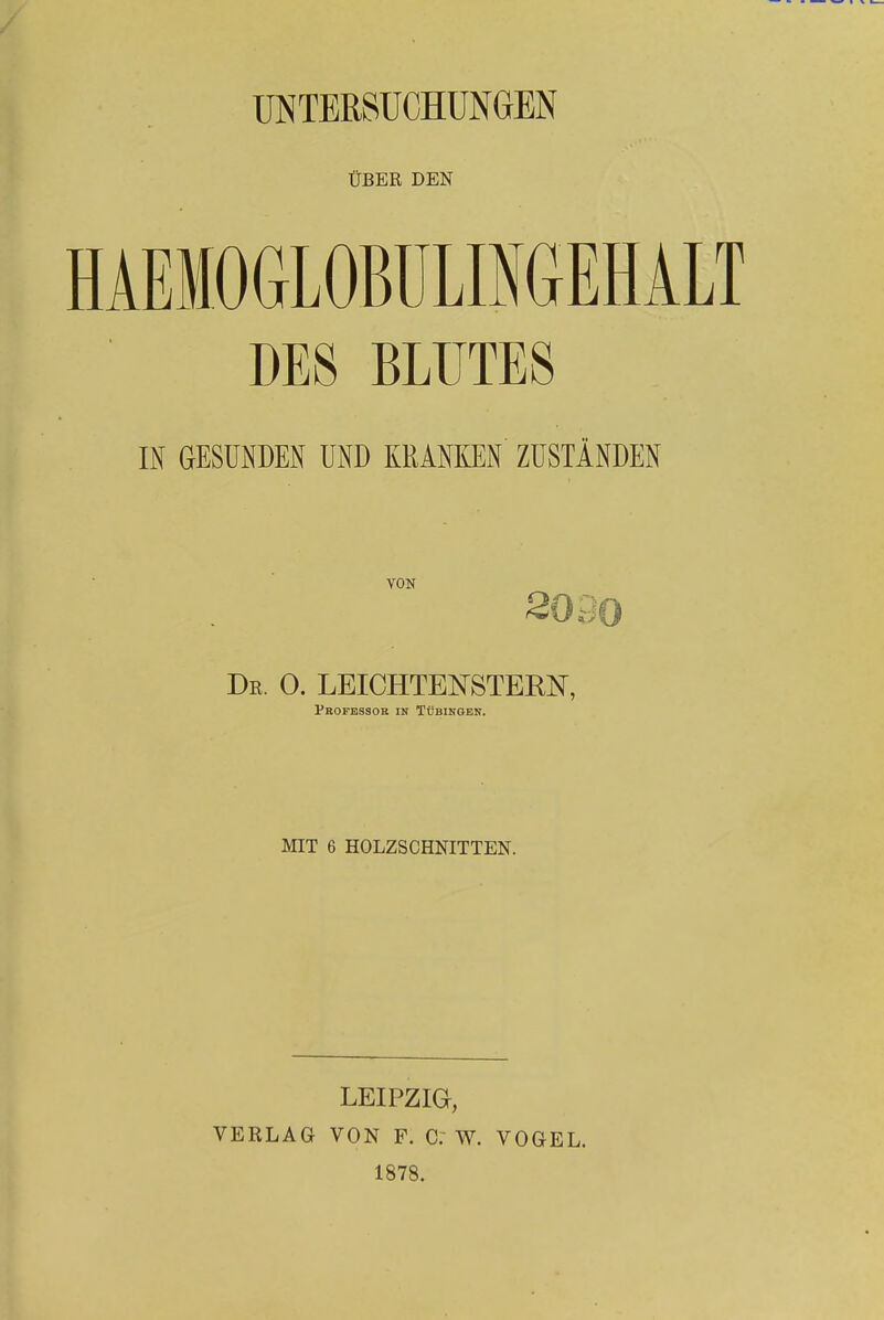 UNTERSUCHUNGEN ÜBER DEN HÄEMOGLOBULINGEHALT DES BLUTES IN GESUNDEN UND KRANKEN ZUSTÄNDEN VON De. 0. LEICHTENSTERN, Professor in Tübingen. MIT 6 HOLZSCHNITTEN. LEIPZIG, VERLAG VON F. C. W. VOGEL. 1878.