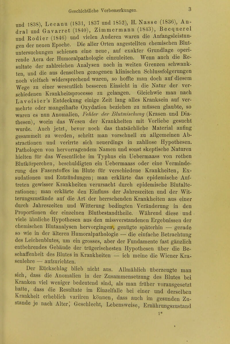 und 1838), Lecanu (1831, 1837 und 1852), H. Nasse (1836), An- dral und Gavarret (1840), Zimmermann (1843), Becquerel und Rodier (1846) und vielen Anderen waren die Anfangsleistun- gen der neuen Epoche. Die aller Orten angestellten chemischen Blut- untersuchungen schienen eine neue, auf exakter Grundlage operi- rende Aera der Humoralpathologie einzuleiten. Wenn auch die Re- sultate der zahlreichen Analysen noch in weiten Grenzen schwank- ten, und die aus denselben gezogenen klinischen Schlussfolgerungen noch vielfach widersprechend waren, so hoffte man doch auf diesem Wege zu einer wesentlich besseren Einsicht in die Natur der ver- schiedenen Krankheitsprocesse zu gelangen. Gleichwie man nach Lavoisier's Entdeckung einige Zeit lang alles Kranksein auf ver- mehrte oder mangelhafte Oxydation beziehen zu müssen glaubte, so waren es nun Anomalien, Fehler der Blutmisckung (Krasen und Dia- thesen), worin das Wesen der Krankheiten mit Vorliebe gesucht wurde. Auch jetzt, bevor noch das thatsächliche Material anfing gesammelt zu werden, schritt man vorschnell zu allgemeinen Ab- stractionen und verirrte sich neuerdings in zahllose Hypothesen. Pathologen von hervorragendem Namen und sonst skeptische Naturen hielten für das Wesentliche im Typhus ein Uebermaass von rothen Blutkörperchen, beschuldigten ein Uebermaass oder eine Verminde- rung des Faserstoffes im Blute für verschiedene Krankheiten, Ex- sudationen und Entzündungen; man erklärte das epidemische Auf- treten gewisser Krankheiten verursacht durch epidemische Blutalte- rationen; man erklärte den Einfluss der Jahreszeiten und der Wit- terungszustände auf die Art der herrschenden Krankheiten aus einer durch Jahreszeiten und Witterung bedingten Veränderung in den Proportionen der einzelnen Blutbestandtheile. Während diese und viele ähnliche Hypothesen aus den missverstandenen Ergebnissen der chemischen Blutanalysen hervorgingen», genügte späterhin — gerade so wie in der älteren Humoralpathologie — die einfache Betrachtung des Leichenblutes, um ein grosses, aber der Fundamente fast gänzlich entbehrendes Gebäude der trügerischesten Hypothesen über die Be- schaffenheit des Blutes in Krankheiten — ich meine die Wiener Kra- senlehre — aufzurichten. Der Rückschlag blieb nicht aus. Allmählich überzeugte man sich, dass die Anomalien in der Zusammensetzung des Blutes bei Kranken viel weniger bedeutend sind, als man früher vorausgesetzt hatte, dass die Resultate im Einzelfalle bei einer und derselben Krankheit erheblich variiren können, dass auch im gesunden Zu- stande je nach Alter,' Geschlecht, Lebensweise, Ernährungszustand l* >