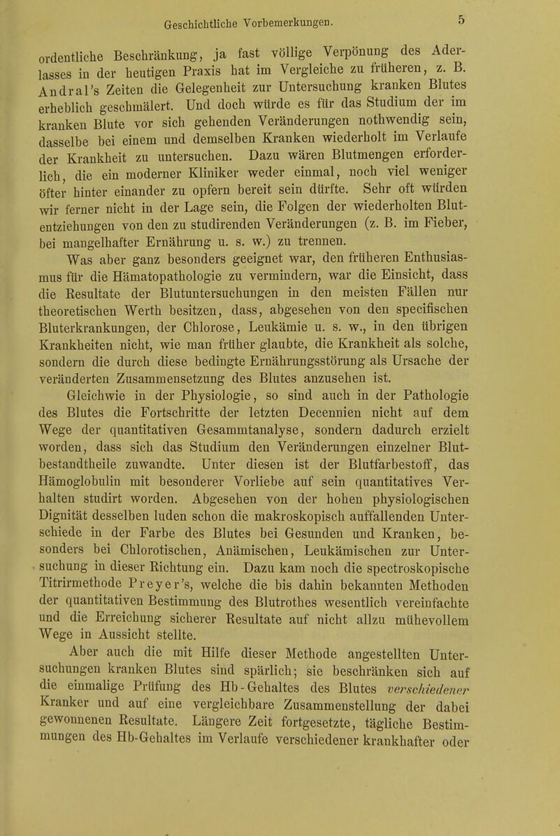 ordentliche Beschränkung, ja fast völlige Verpönung des Ader- lasses in der heutigen Praxis hat im Vergleiche zu früheren, z. B. Andral's Zeiten die Gelegenheit zur Untersuchung kranken Blutes erheblich geschmälert. Und doch würde es für das Studium der im kranken Blute vor sich gehenden Veränderungen nothwendig sein, dasselbe bei einem und demselben Kranken wiederholt im Verlaufe der Krankheit zu untersuchen. Dazu wären Blutmengen erforder- lich die ein moderner Kliniker weder einmal, noch viel weniger öfter hinter einander zu opfern bereit sein dürfte. Sehr oft würden wir ferner nicht in der Lage sein, die Folgen der wiederholten Blut- entziehungen von den zu studirenden Veränderungen (z. B. im Fieber, bei mangelhafter Ernährung u. s. w.) zu trennen. Was aber ganz besonders geeignet war, den früheren Enthusias- mus für die Hämatopathologie zu vermindern, war die Einsicht, dass die Resultate der Blutuntersuchungen in den meisten Fällen nur theoretischen Werth besitzen, dass, abgesehen von den specifischen Bluterkrankungen, der Chlorose, Leukämie u. s. w., in den übrigen Krankheiten nicht, wie man früher glaubte, die Krankheit als solche, sondern die durch diese bedingte Ernährungsstörung als Ursache der veränderten Zusammensetzung des Blutes anzusehen ist. Gleichwie in der Physiologie, so sind auch in der Pathologie des Blutes die Fortschritte der letzten Decennien nicht auf dem Wege der quantitativen Gesammtanalyse, sondern dadurch erzielt worden, dass sich das Studium den Veränderungen einzelner Blut- bestandtheile zuwandte. Unter diesen ist der Blutfarbestoff, das Hämoglobulin mit besonderer Vorliebe auf sein quantitatives Ver- halten studirt worden. Abgesehen von der hohen physiologischen Dignität desselben luden schon die makroskopisch auffallenden Unter- schiede in der Farbe des Blutes bei Gesunden und Kranken, be- sonders bei Chlorotischen, Anämischen, Leukämischen zur Unter- suchung in dieser Richtung ein. Dazu kam noch die spectroskopische Titrirmethode Preyer's, welche die bis dahin bekannten Methoden der quantitativen Bestimmung des Blutrothes wesentlich vereinfachte und die Erreichung sicherer Resultate auf nicht allzu mühevollem Wege in Aussicht stellte. Aber auch die mit Hilfe dieser Methode angestellten Unter- suchungen kranken Blutes sind spärlich; sie beschränken sich auf die einmalige Prüfung des Hb-Gehaltes des Blutes verschiedent'r Kranker und auf eine vergleichbare Zusammenstellung der dabei gewonnenen Resultate. Längere Zeit fortgesetzte, tägliche Bestim- mungen des Hb-Gehaltes im Verlaufe verschiedener krankhafter oder