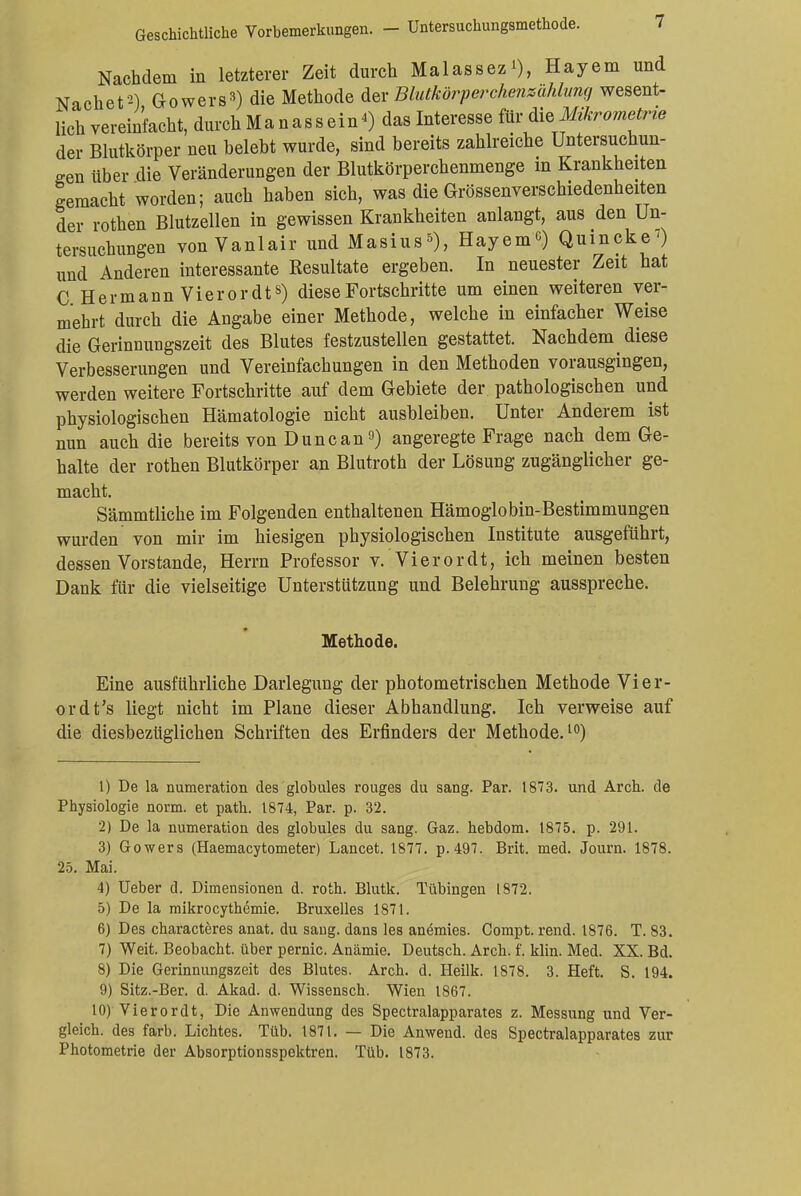 Geschichtliche Vorbemerkungen. - Untersuchungsmethode. Nachdem in letzterer Zeit durch Malassez*), Hayem und Nach et2) Gowers3) die Methode der Blutkörperckenmhlung wesent- lich vereinfacht, durch Ma nassein«) das Interesse für die Mkrometrie der Blutkörper neu belebt wurde, sind bereits zahlreiche Untersuchun- gen über die Veränderungen der Blutkörperchenmenge m Krankheiten gemacht worden; auch haben sich, was die Grössenverschiedenheiten der rothen Blutzellen in gewissen Krankheiten anlangt, aus den Un- tersuchungen von Vanlair und Masius5), Hayem6) Quincke') und Anderen interessante Resultate ergeben. In neuester Zeit bat C HermannVierordt8) diese Fortschritte um einen weiteren ver- mehrt durch die Angabe einer Methode, welche in einfacher Weise die Gerinnungszeit des Blutes festzustellen gestattet. Nachdem diese Verbesserungen und Vereinfachungen in den Methoden vorausgingen, werden weitere Fortschritte auf dem Gebiete der pathologischen und physiologischen Hämatologie nicht ausbleiben. Unter Anderem ist nun auch die bereits von Dune an9) angeregte Frage nach dem Ge- halte der rothen Blutkörper an Blutroth der Lösung zugänglicher ge- macht. Sämmtliche im Folgenden enthaltenen Hämoglobin-Bestimmungen wurden von mir im hiesigen physiologischen Institute ausgeführt, dessen Vorstande, Herrn Professor v. Vi er or dt, ich meinen besten Dank für die vielseitige Unterstützung und Belehrung ausspreche. Methode. Eine ausführliche Darlegung der photometrischen Methode Vier- ordt's liegt nicht im Plane dieser Abhandlung. Ich verweise auf die diesbezüglichen Schriften des Erfinders der Methode.10) 1) De la numeration des globules rouges du sang. Par. 1873. und Arch. de Physiologie norm, et path. 1874, Par. p. 32. 2) De la numeration des globules du sang. Gaz. hebdom. 1875. p. 291. 3) Gowers (Haemacytometer) Lancet. 1877. p.497. Brit. med. Journ. 1878. 25. Mai. 4) Ueber d. Dimensionen d. roth. Blutk. Tübingen 1872. 5) De la mikrocythemie. Bruxelles 1871. 6) Des characteres anat. du sang, dans les anemies. Compt. rend. 1876. T. 83. 7) Weit. Beobacht. über pernio. Anämie. Deutsch. Arch. f. klin. Med. XX. Bd. 8) Die Gerinnungszeit des Blutes. Arch. d. Heilk. 1878. 3. Heft. S. 194. 9) Sitz.-Ber. d. Akad. d. Wissensch. Wien 1867. 10) Vierordt, Die Anwendung des Spectralapparates z. Messung und Ver- gleich, des färb. Lichtes. Tüb. 1871. — Die Anwend. des Spectralapparates zur Photometrie der Absorptionsspektren. Tüb. 1873.