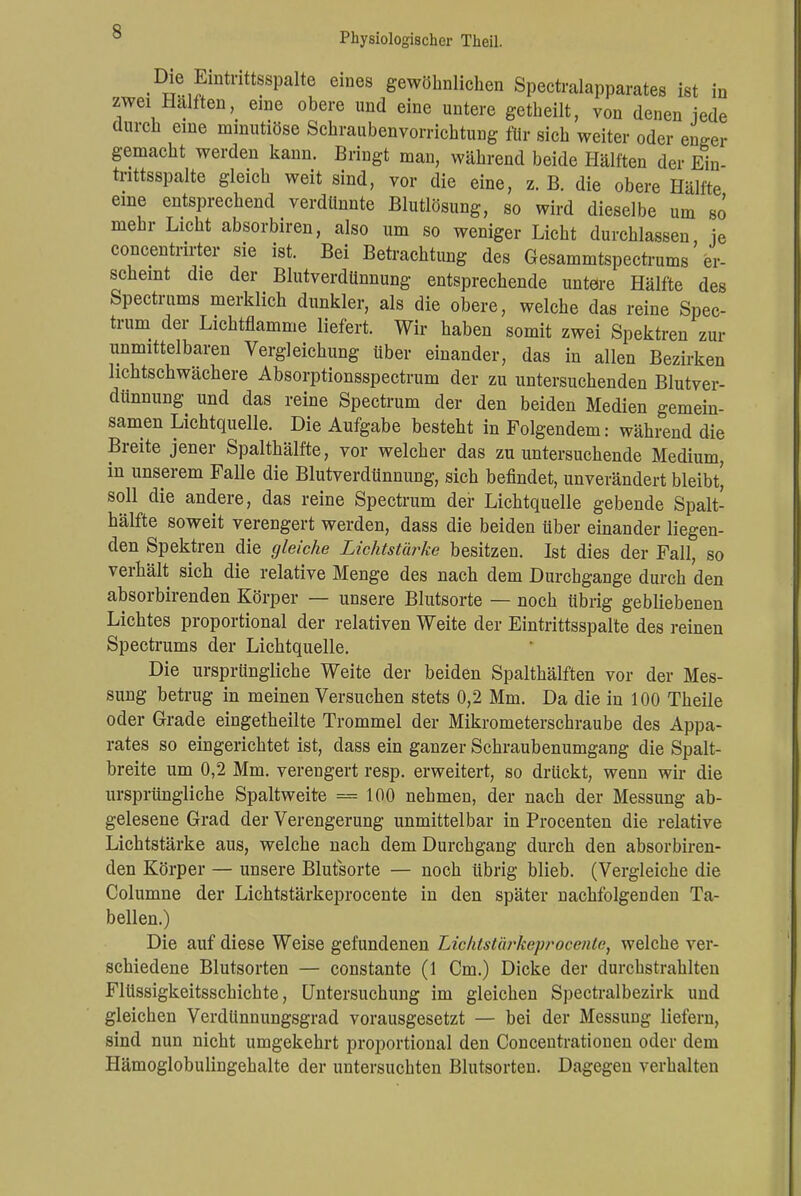 s Die Eintrittsspalte eines gewöhnlichen Spectralapparates ist in zwei Hälften, eine obere und eine untere getheilt, von denen iede durch eine minutiöse Schraubenvorrichtung für sich weiter oder enger gemacht werden kann. Bringt man, während beide Hälften der Ein- trittsspalte gleich weit sind, vor die eine, z. B. die obere Hälfte eine entsprechend verdünnte Blutlösung, so wird dieselbe um so mehr Licht absorbiren, also um so weniger Licht durchlassen je concentrirter sie ist. Bei Betrachtung des Gesammtspectrums' er- scheint die der Blutverdünnung entsprechende untere Hälfte des Spectrums merklich dunkler, als die obere, welche das reine Spec- trum der Lichtflamme liefert. Wir haben somit zwei Spektren zur unmittelbaren Vergleichung über einander, das in allen Bezirken lichtschwächere Absorptionsspectrum der zu untersuchenden Blutver- dünnung und das reine Spectrum der den beiden Medien gemein- samen Lichtquelle. Die Aufgabe besteht in Folgendem: während die Breite jener Spalthälfte, vor welcher das zu untersuchende Medium, in unserem Falle die Blutverdünnung, sich befindet, unverändert bleibt' soll die andere, das reine Spectrum der Lichtquelle gebende Spalt- hälfte soweit verengert werden, dass die beiden über einander liegen- den Spektren die gleiche Lichtstürke besitzen. Ist dies der Fall, so verbält sich die relative Menge des nach dem Durchgange durch den absorbirenden Körper — unsere Blutsorte — noch übrig gebliebenen Lichtes proportional der relativen Weite der Eintrittsspalte des reinen Spectrums der Lichtquelle. Die ursprüngliche Weite der beiden Spalthälften vor der Mes- sung betrug in meinen Versuchen stets 0,2 Mm. Da die in 100 Theile oder Grade eingetheilte Trommel der Mikrometerschraube des Appa- rates so eingerichtet ist, dass ein ganzer Schraubenumgang die Spalt- breite um 0,2 Mm. verengert resp. erweitert, so drückt, wenn wir die ursprüngliche Spaltweite = 100 nehmen, der nach der Messung ab- gelesene Grad der Verengerung unmittelbar in Procenten die relative Lichtstärke aus, welche nach dem Durchgang durch den absorbiren- den Körper — unsere Blutsorte — noch übrig blieb. (Vergleiche die Columne der Lichtstärkeprocente in den später nachfolgenden Ta- bellen.) Die auf diese Weise gefundenen Lichtstärkeprocente, welche ver- schiedene Blutsorten — constante (1 Cm.) Dicke der durchstrahlten Flüssigkeitsschichte, Untersuchung im gleichen Spectralbezirk und gleichen Verdünnungsgrad vorausgesetzt — bei der Messung liefern, sind nun nicht umgekehrt proportional den Concentrationen oder dem Hämoglobulingehalte der untersuchten Blutsorten. Dagegen verhalten